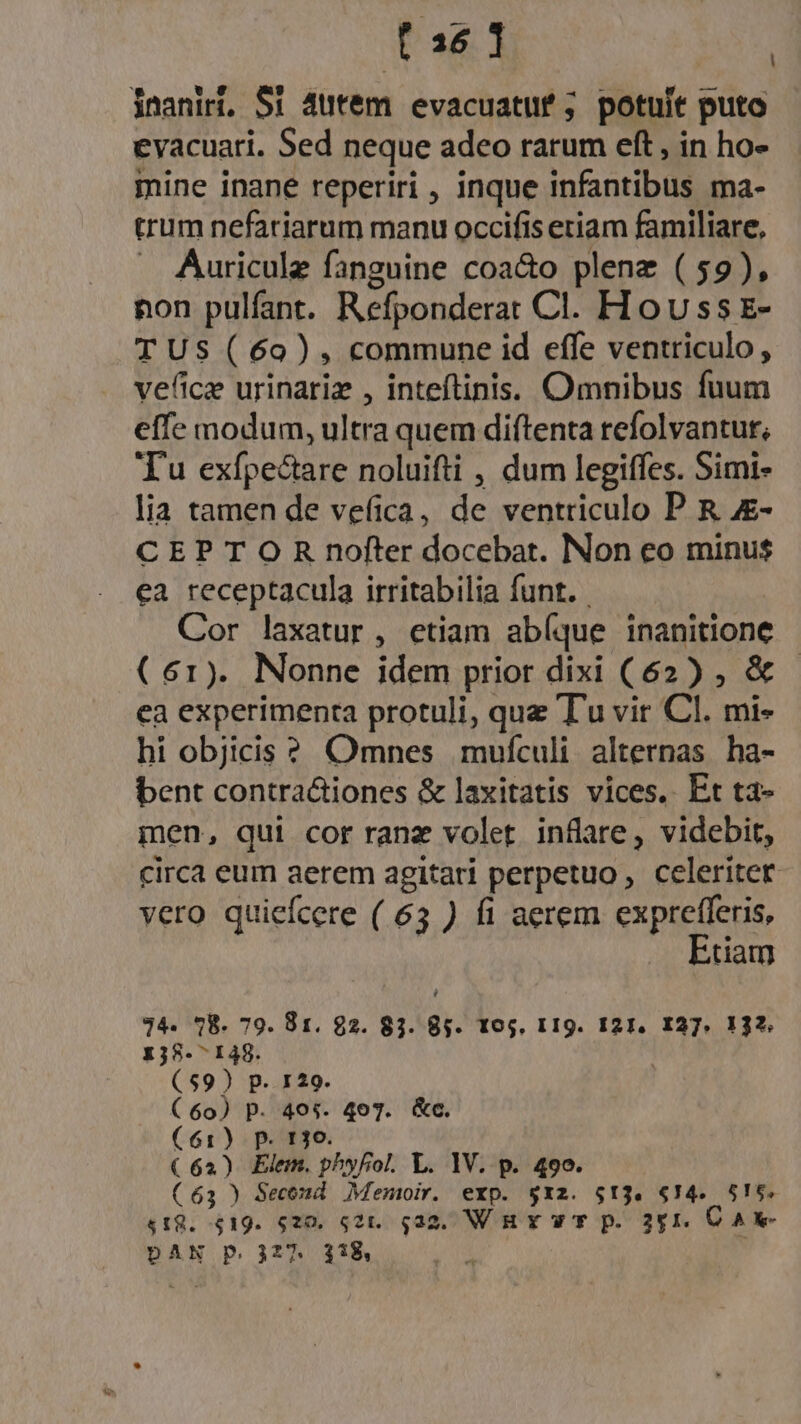 [36 1 inaniri, $1 4ütém evacuatuf ; potuit puto evacuari. Sed neque adeo rarum eft , in ho- mine inane reperiri , inque infantibus ma- trum nefariarum manu occifis etiam familiare, . Auricule fanguine coa&amp;o plene ( 59), non pulfant. Refponderat Cl. Hovss E- TUS (60), commune id effe ventriculo , vefice urinariz , inteftinis. Omnibus fuum effe modum, ultra quem diftenta refolvantut, Tu exfpectare noluifti , dum legiffes. Simi» lia tamen de vefica, de ventriculo P R 4&amp;- CEP T O R nofter docebat. Non eo minus ea receptacula irritabilia funt. | Cor laxatur, etiam abíque inanitione (61). Nonne idem ptrior dixi (62) , &amp; ea experimenta protuli, que Tu vir Cl. mi- hi objicis ? Omnes mufculi. alternas. ha- bent contra&amp;tiones &amp; laxitatis vices. Et ta- men, qui cor ranz volet. inflare, videbit, circa eum aerem agitari perpetuo, celeriter vero quiefcere ( 63 ) fi aerem exprefferis, Etiam l 24. 978. 79. 81. 92. 83. 85. 105, I 19. I21. I27. 132. 138-7148. (59) p. 129. (60) p. 495. 407. &amp;c. (61) p. 130. (62) Elem. phyfol. L. 1V. p. 499. (63 ) Second Memoir. exp. $xz. $13. 614. 5!56. $18. $19. 520. 521. q32. Wu wr p. 351, CA e DAN p. 327. 318, |