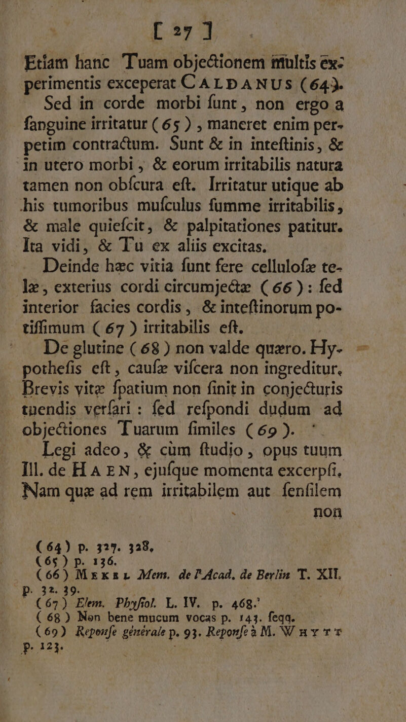 [3:7 1 Eram hanc Tuam obje&amp;ionem imultis ex: perimentis exceperat C A Lp A NUS (643. Sed in corde morbi funt , non ergo a - fanguine irritatur (65 ) ; maneret enim per- petim contractum. Sunt &amp; in inteftinis, &amp; in utero morbi &amp; eorum irritabilis natura tamen non obícura eft. lrritatur utique ab his tumoribus mufculus fumme itritabilis , &amp; male quiefcit, &amp; palpitationes patitur. lta vidi, &amp; Tu ex aliis excitas. Deinde hzc vitia funt fere cellulofz te- ]2;, exterius cordi circumjecta. ( 66 ) : fed interior facies cordis , &amp; inteftinorum po- tiffimum ( 67 ) irritabilis eft. ^ . De glutine ( 68) non valde quero. Hy- pothefis eft, caufz vifcera non ingreditur, Brevis vite fpatium non finit in conje&amp;uris tuendis verfari : fed refpondi dudum ad objectiones Tuarum fimiles ( 69 ). Legi adeo, &amp; cum ftudio, opus tuum Ill. de HA EN, ejufque momenta excerpfi, Nam que ad rem irritabilem aut. fenfilem . non (64) p. 327. 328, (65 ) p. 136. (66) Mxxzr Mem. de 7 Acad, de Berlin 'T. XII OPO3? 39. | | (67) Elm. Pbhyfol. L.IV. p. 468^. (68) Nen bene mucum vocas p. 143. feqa. ( 69) Repeife gétérale p. 93. Reponfe à M. NV nv rv pon JJ