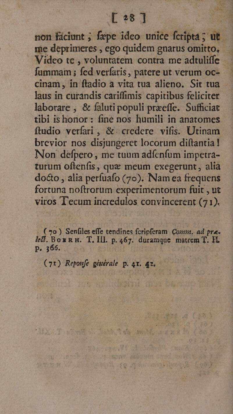 [ *8 ] non Éiciunt ; fxpe ideo unice fcripta ; ut. me deprimeres , ego quidem gnarus ihe, i . Video te , voluntatem contra me adtuliffe fummam; fed verfaris, patere ut verum Oc- | cinam, in ftadio a vita tua alieno. Sit tua laus in curandis cariffimis capitibus feliciter laborare , &amp; faluti populi przeffe. Sufficiat tibi is honor: fine nos humili in anatomes ftudio verfari , &amp;. credere vifis. Utinam brevior nos disjungeret locorum diftantia! Non defpero, me tuum adfenfum impetra- turum oftenfis, que meum exegerunt, alia docto , alia perfuafo (70). INam ea frequens fortuna noftrorum experimentorum fuit , nt viros T'ecum incredulos convincerent (71). ( 3o ) Senfiles effe tendines fcripferam Qoa. ad pre. lef.BoxzRH. T. lll. p. 467. duramque matrem T. 1L P. 366.