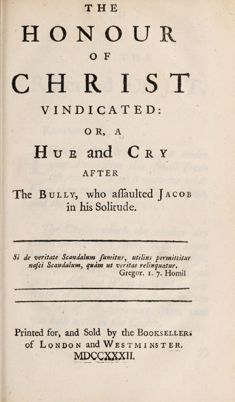 THE HONOUR O F CHRIST VINDICATED: / OR, A • / Hue and Cry AFTER The Bully, who aflaulted Jacob in his Solitude. Si de dentate Scandalum fumitur, utilius permittitut nafci Sc an datum ^ quant ut veritas relinquatur. Gregor, i. 7. HomiC Printed for, and Sold by the Booksellers of London and Westminster, mdccxxxii.