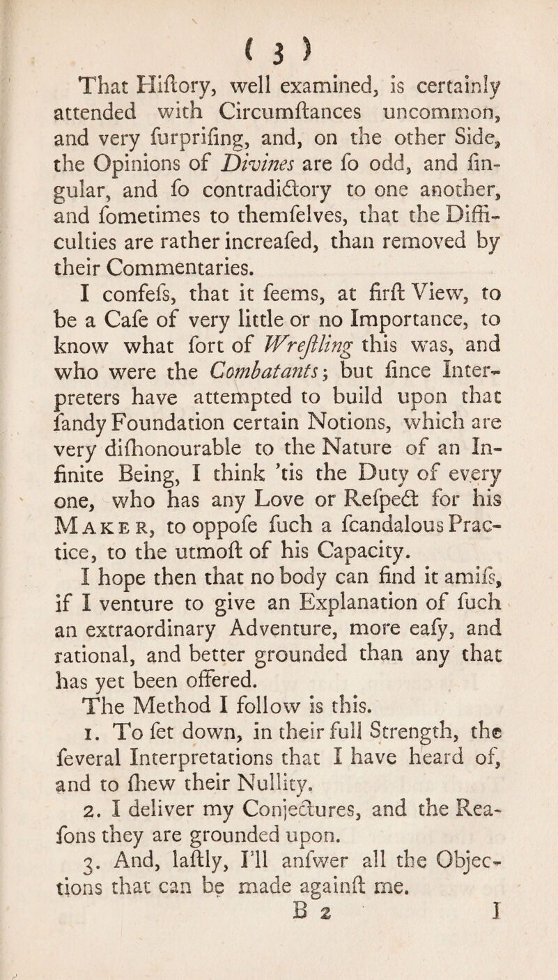 That Hiftory, well examined, is certainly attended with Circumftances uncommon, and very furprifing, and, on the other Side, the Opinions of Divines are fo odd, and An¬ gular, and fo contradidory to one another, and fometimes to themfelves, that the Diffi¬ culties are rather increafed, than removed by their Commentaries. I confefs, that it feems, at firft View, to be a Cafe of very little or no Importance, to know what fort of Wrejiling this was, and who were the Combatants; but Alice Inter¬ preters have attempted to build upon that fandy Foundation certain Notions, which are very difhonourable to the Nature of an In¬ finite Being, I think ’tis the Duty of every one, who has any Love or Reipedt for his Maker, to oppofe fuch a fcandalousPrac¬ tice, to the utmoft of his Capacity. I hope then that no body can find it amifs, if I venture to give an Explanation of fuch an extraordinary Adventure, more eafy, and rational, and better grounded than any that has yet been offered. The Method I follow is this. 1. To fet down, in their full Strength, the feveral Interpretations that I have heard of, and to fliew their Nullity. 2. I deliver my Conjectures, and the Rea- fons they are grounded upon. 3. And, laftly, Ill anfwer all the Objec¬ tions that can be made againft me. B 2 ]