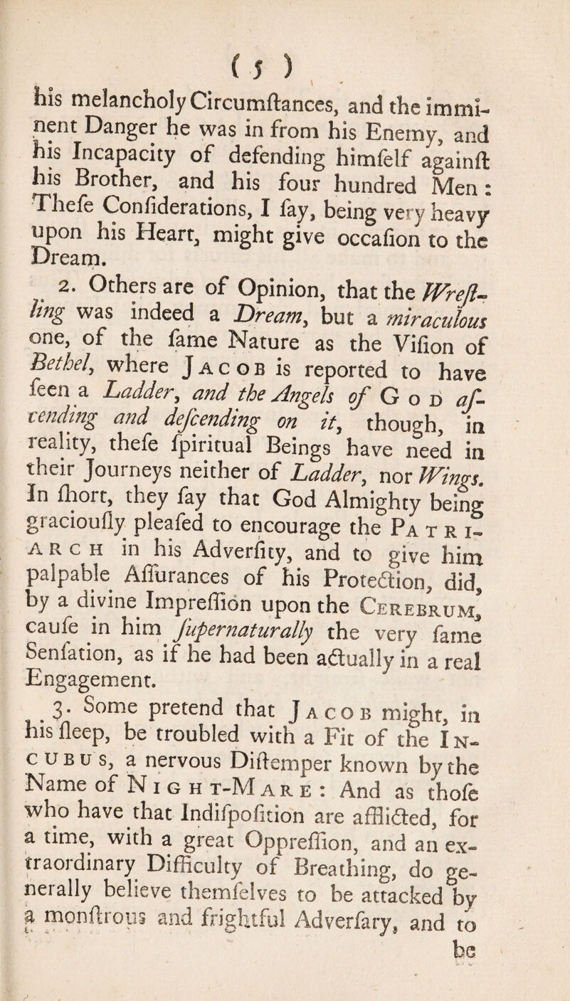 Ins melancholy Circumftances, and the immi¬ nent Danger he was in from his Enemy, and his Incapacity of defending himfelf againft his Brother, and his four hundred Men« Thefe Confiderations, I fay, being very heavy upon his Heart, might give occafion to the Dream. 2. Others are of Opinion, that the Wreft- Img was indeed a Dream, but a miraculous one, of the fame Nature as the Vifion of Bethel, where Jacob is reported to have feen a Ladder, and the Angels c/God af- cending and defending on it, though, in reality, thefe fpiritual Beings have need in their Journeys neither of Ladder, nor Wings. In fhort, they fay that God Almighty being giacioufly pleafed to encourage the Patri. arch in his Adverfity, and to give him palpable Affurances of his Proteftion, did, by a divine Impieffion upon the Cerebrum, caule in him Jupernaturally the very fame Seniation, as if he had been a&ually in a real Engagement. 3. Some pretend that Jacob might, in his deep, be troubled with a Fit of the I n- c u b u s, a nervous Di (temper known by the Name of N 1 g h t-Mare : And as thofe who have that Indifpofition are afflidted, for a time, with a great Oppreffion, and an ex¬ traordinary Difficulty of Breathing, do ge¬ nerally believe themfelves to be attacked by f uaonftrous and frightful Adverfary, and to be