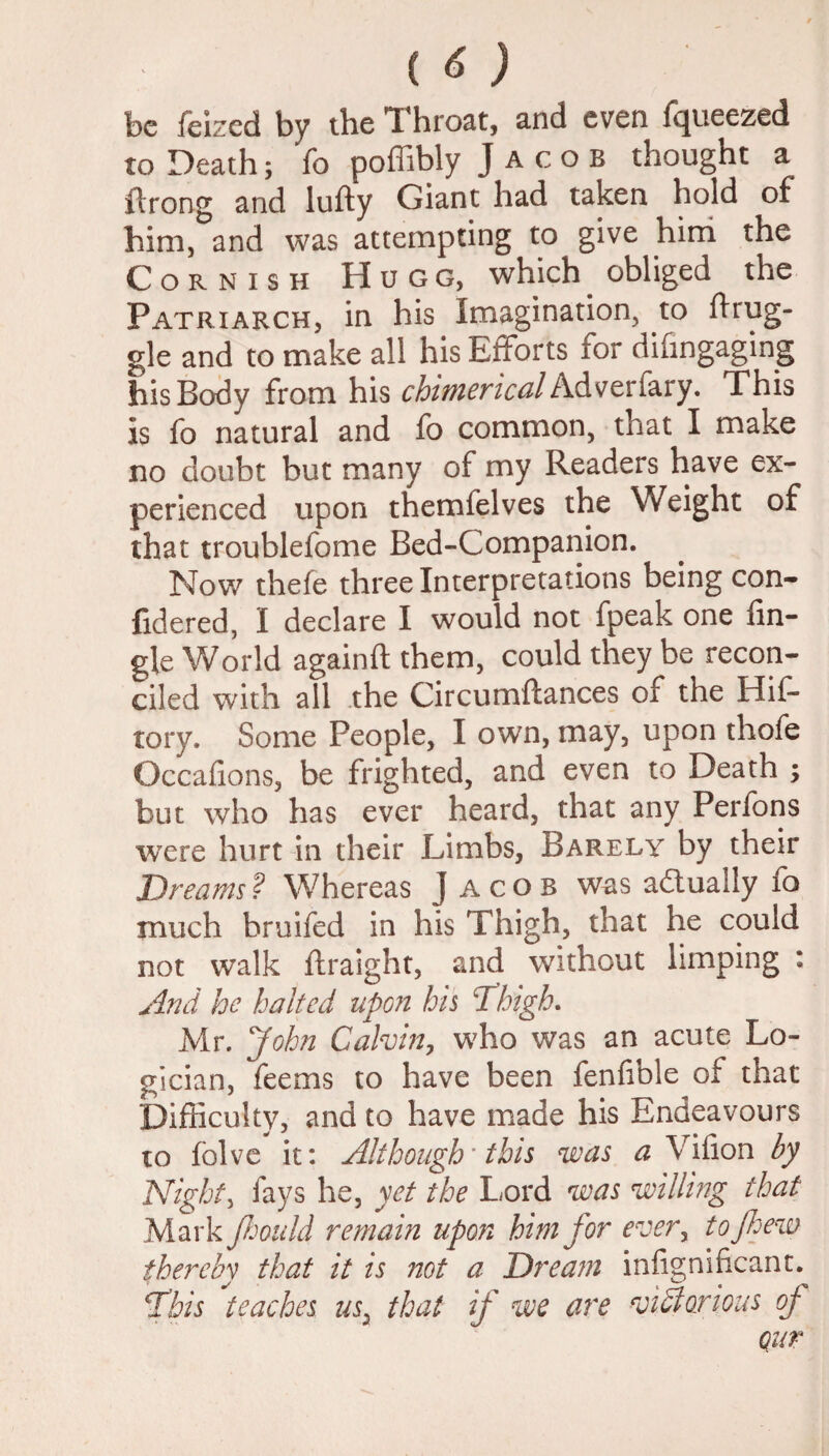 be feized by the Throat, and even fqueezed to Death; Yo poffibly Jacob thought a flrong and lufty Giant had taken hold of him, and was attempting to give him the Cornish Hugo, which obliged the Patriarch, in his Imagination, to drug¬ gie and to make all his Efforts for difingaging his Body from his chimerical Adverfary. This is fo natural and fo common, that I make no doubt but many of my Readers have ex¬ perienced upon themfelves the Weight of that troublefome Bed-Companion. Now thefe three Interpretations being con- fidered, I declare I would not fpeak one An¬ gle World againft them, could they be recon¬ ciled with all the Circumftances of the Hif- tory. Some People, I own, may, upon thofe Occafions, be frighted, and even to Death ; but who has ever heard, that any Perfons were hurt in their Limbs, Barely by their Dreams? Whereas Jacob was actually fo much bruifed in his Thigh, that he could not walk ftraight, and without limping : And he halted upon his Thigh. Mr. John Calvin, who was an acute Lo¬ gician, feems to have been fenfible of that Difficulty, and to have made his Endeavours to folve it: Although’ this was a Vifion by Night, fays he, yet the Lord was willing that Mark Jhould remain upon him for ever, to few thereby that it is not a Dream infignificant. This teaches usi that if we are victorious of