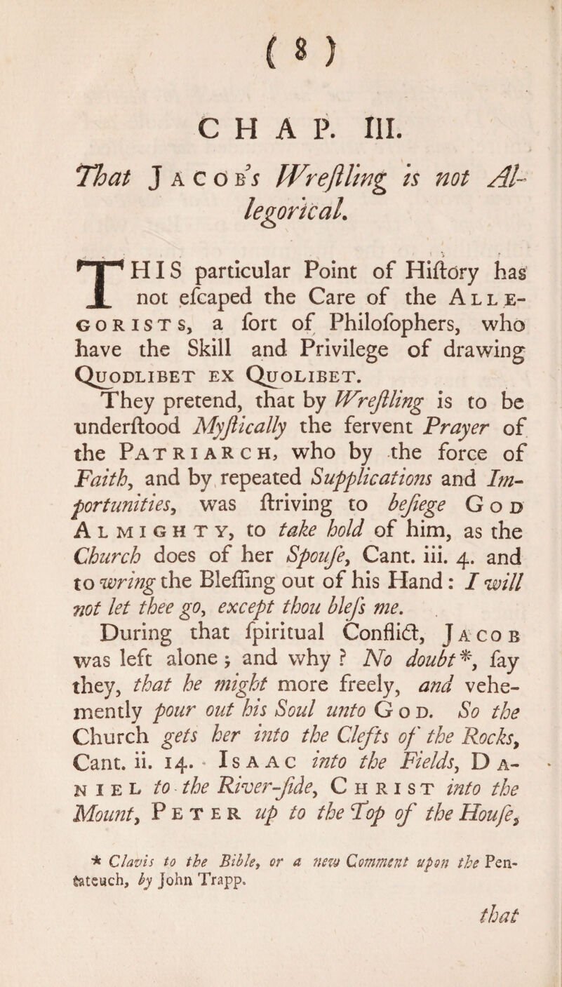 % ( 8 ) CHAP. III. That Jacobs Wr eft ling is not Al¬ legorical. HP HIS particular Point of Hiftdry has I not efcaped the Care of the Alle- gorists, a fort of Philofophers, who have the Skill and Privilege of drawing Quodlibet ex Quolibet. They pretend, that by Wreftling is to be underftood Myftically the fervent Prayer of the Patriarch, who by the force of Faith, and by repeated Supplications and Im¬ portunities, was ftriving to befiege God Almighty, to take hold of him, as the Church does of her Spoufe, Cant. iii. 4. and to wring the Bleffing out of his Hand: I will not let thee go, except thou blefs me. During that fpiritual Conflict, Jacob was left alone > and why ? No doubt * fay they, that he might more freely, and vehe¬ mently pour out his Soul unto God. So the Church gets her into the Clefts of the Rocks, Cant. ii. 14. - Isaac into the Fields, Da¬ niel to the River-fde,, Christ into the Mount, Peter up to the Fop of the Houfe> * Cl avis to the Bible, or a new Comment upon the Pen¬ tateuch, by John Trapp.