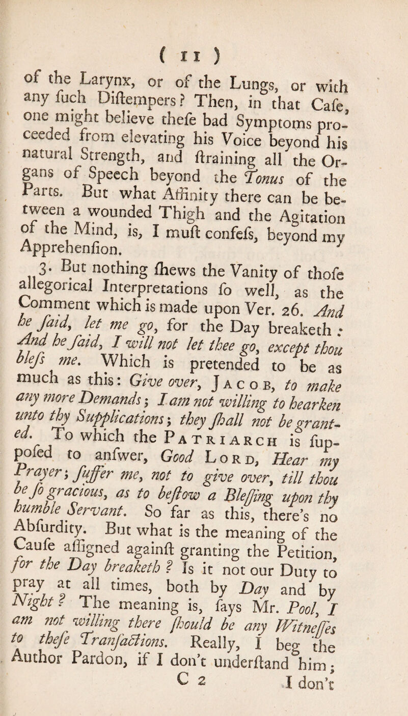oi the Larynx, or of the Lungs, or with anyfuch Diftempers ? Then, in that Cafe one might believe thefc bad Symptoms pro¬ ceeded from elevating his Voice beyond his natural Strength, and draining all the Or¬ gans of Speech beyond the Tonus of the Laus. But what Affinity there can be be¬ tween a wounded Thigh and the Agitation of the Mind, is, I muft confefs, beyond mv Apprehenfion. 3. But nothing fhews the Vanity of thofe allegorical Interpretations fo well, as the Comment which is made upon Ver. 26. And he faid, let me go, for the Day breaketh ; And be faid, I will not let thee go, except thou blefs me. Which is pretended to be as much as this: Give over, Jacob, to make any more Demands; lam not willing to hearken unto thy Supplications-, they Jloall not be grant- e^‘r y° w^ch the Patriarch is fup- po e to anfwei. Good Lord, Hear my Trayer-, fuffer me, not to give over, till thou be Jo gracious, as to bejlow a Ble/ling upon thy humble Servant. So far as this, fhere’s no Hblurduy. But what is the meaning of the Caufe affigned againft granting the Petition, ]or toe Day breaketh ? Is it not our Duty to P;aI f ail tiines, both by Day and by Night l The meaning is, fays Mr. Pool, I am not willing there (hould be any TVitnelTes to thefe TranJ'aciions. Really, I beg the Author Pardon, if I don’t underhand him; C 2 I don’t