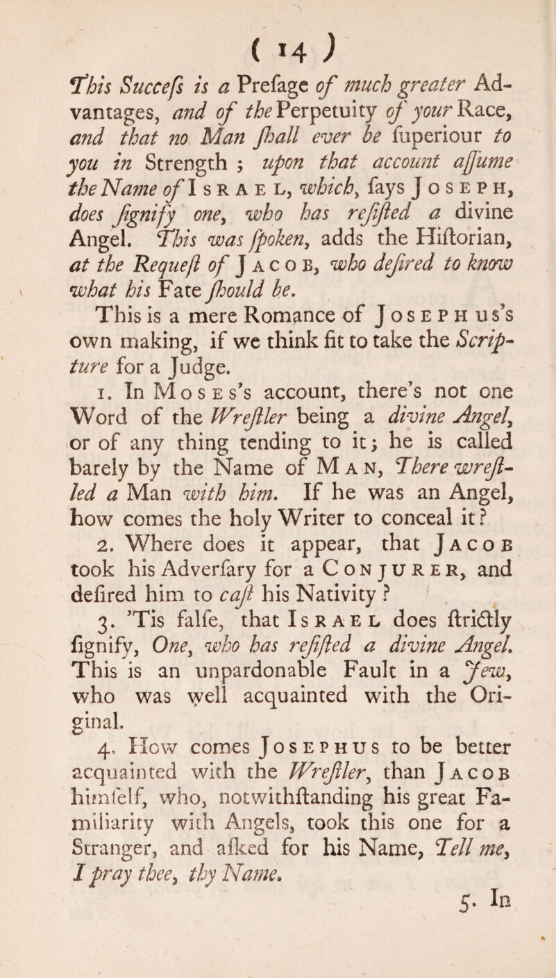 This Succefs is a Prefage of much greater Ad¬ vantages, and of the Perpetuity of your Race, and that no Man Jhall ever be fiiperiour to you in Strength ; upon that account afume the Name ofl srael, which, fays Joseph, does fgnify one, who has reffled a divine Angel. This was fpoken, adds the Hiftorian, at the Requeft of Jacob, who defined to know what his Fate ftould be. This is a mere Romance of Joseph us’s own making, if we think fit to take the Scrip¬ ture for a Judge. 1. In Moses’s account, there’s not one Word of the tVrefler being a divine Angela or of any thing tending to it; he is called barely by the Name of M a n, There wrefl- led a Man with him. If he was an Angel, how comes the holy Writer to conceal it? 2. Where does it appear, that Jacob took his Adverfary for aCoNjuRER, and defired him to caf his Nativity ? 3. ’Tis falfe, that Israel does ftridtly fignifv, One, who has ref fled a divine Angel. This is an unpardonable Fault in a Jew, who was well acquainted with the Ori¬ ginal. 4. How comes Josephus to be better acquainted with the IVrefiler, than Jacob himlelf, who, notwithstanding his great Fa¬ miliarity with Angels, took this one for a Stranger, and afked for his Name, Tell me, I pray thee, thy Name. 5. In