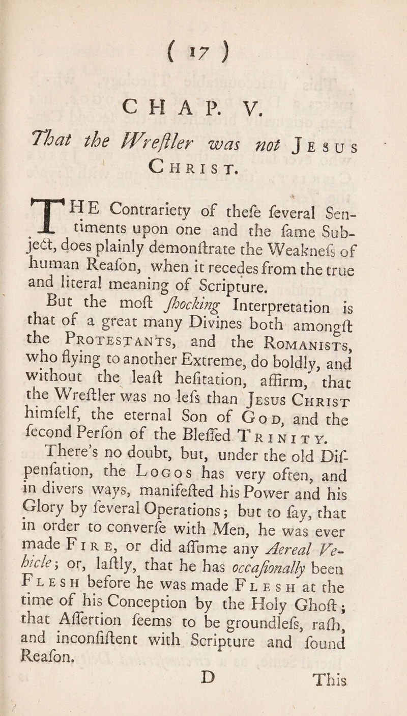 ( *7 ) C H A P. V. That the Wrefiler was not Jesus Christ. Ta-! E Contrariety of thefe fsveral Sen¬ timents upon one and the fame Sub¬ ject, does plainly demonilrate the 'Weakoels of human Reafon, when it recedes from the true and literal meaning of Scripture. Rut the mod: Jhocking^ Interpretation is that of a great many Divines both amongft the Proiestants, and the Romanists, who flying to another Extreme, do boldly, and without me leaf! hefitation, affirm, that the Wreftler was no lefs than Jesus Christ himfelf, toe eternal Son of God, and the fecond Perfon of the BlefTed Trinity. There’s no doubt, bur, under the old Dif- penfation, the Logos has very often, and in divers ways, manifefted his Power and his Glory by feveral Operations; but to fay, that in ordei to converfe wuth Men, he was ever made Fire, or did affbme any Aereal Ve¬ hicle*, or, laflly, that he has occajionally been Flesh before he was made Flesh at the time of his Conception by the Holy Ghoft; that Affertion feems to be groundlefs, raih, and inconfiitenc with Scripture and found Reafon.