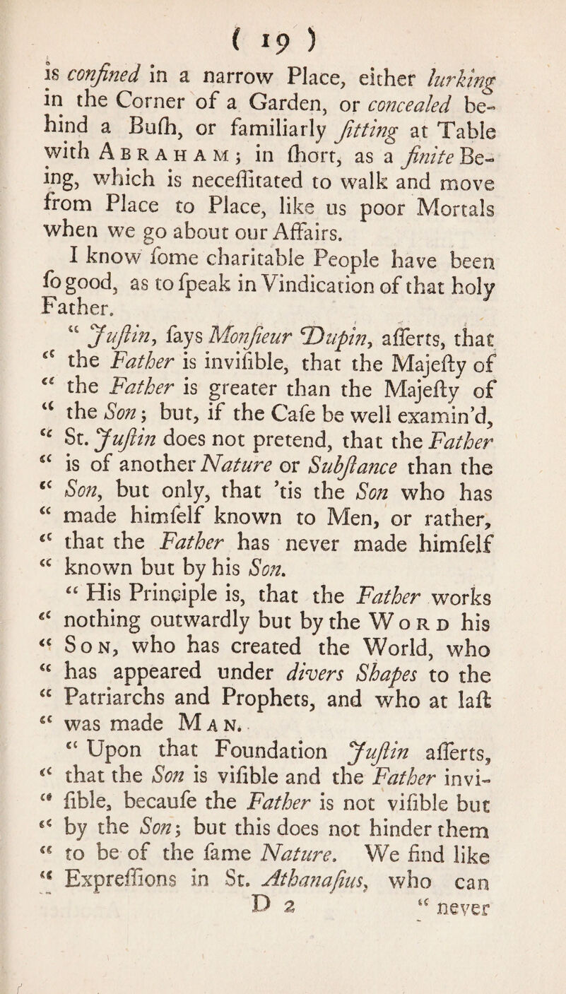 is confined in a narrow Place, either lurking in the Corner of a Garden, or concealed be¬ hind a Bufh, or familiarly fitting at Table with Abraham; in Ihort, as a finite Be¬ ing, which is neceffitated to walk and move from Place to Place, like us poor Mortals when we go about our Affairs. I know fome charitable People have been fogood, as tofpeak in Vindication of that holy Father. “ Jufiin, fays Monfieur Unpin, a Herts, that ££ the Father is invifible, that the Majefty of “ the Father is greater than the Majefty of “ the Son; but, if the Cafe be well examin’d, “ St .Jufiin does not pretend, that the Father “ is of another Nature or Subfiance than the “ Son, but only, that ’tis the Son who has “ made himfelf known to Men, or rather, <c that the Father has never made himfelf “ known but by his Son. “ His Principle is, that the Father works “ nothing outwardly but by the W o r d his “ Son, who has created the World, who “ has appeared under divers Shapes to the “ Patriarchs and Prophets, and who at laft “ was made Man. “ Upon that Foundation Jufiin afferts, “ that the Son is vifible and the Father invi- “ fible, becaufe the Father is not vifible but “ by the Son; but this does not hinder them “ to be of the fame Nature. We find like “ Expreffions in St. Athanafius, who can D 2 “ never