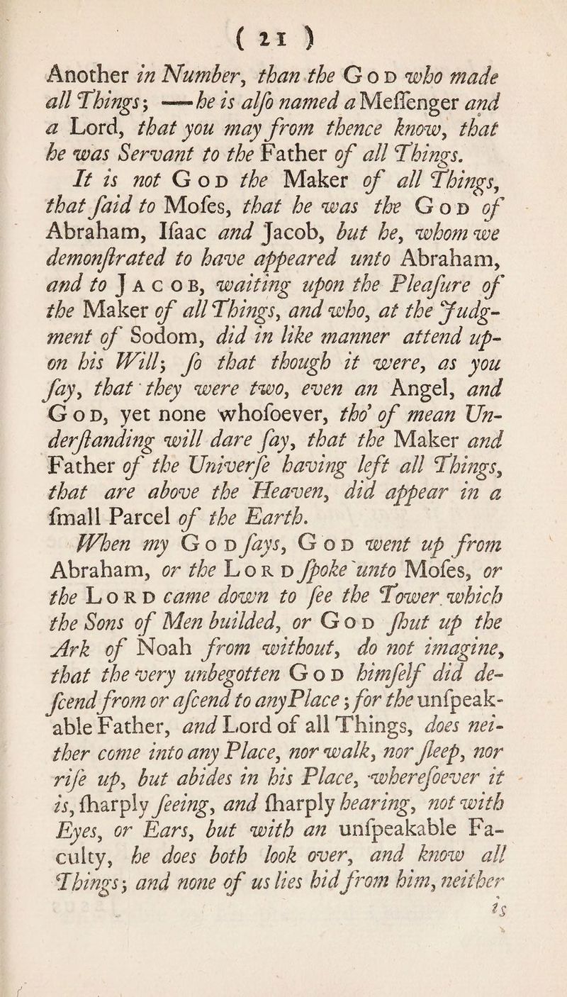 Another in Number, than the God who made all Things; — he is alfo na?ned a Meffenger and a Lord, that you may from thence know, that he was Servant to the Father of all Things. It is not God the Maker of all Things, that faid to Mofes, that he was the God of Abraham, Ifaac and Jacob, but he, whom we demonjlrated to have appeared unto Abraham, and ^ Jacob, waiting upon the Pleafure of the Maker of all Things, and who, at the Judg¬ ment of Sodom, did in like manner attend up¬ on his Will5 fo that though it were, as you fay, that they were two, even an Angel, and God, yet none whofoever, tho of mean Un¬ derfunding will dare fay, that the Maker and Father of the Univerfe having left all Things, that are above the Heaven, did appear in a fmall Parcel of the Earth. When my G o d fays, God went up from Abraham, or the Lord fpoke unto Mofes, or the Lord came down to fee the Tower which the Sons of Men builded, or God fhut up the Ark of Noah from without, do not imagine, that the very unbegotten God himfelf did de¬ fendfrom or afcend to any Place; for the unfpeak- able Father, and Lord of all Things, does nei¬ ther come into any Place, nor walk, nor feep, nor rife up, but abides in his Place, -wherefoever it is, (harpiy feeing, and fharply hearing, not with Eyes, cr E^n, but with an unfpeakable Fa¬ culty, he does both look over, few all Things y and none of us lies hid from him, neither