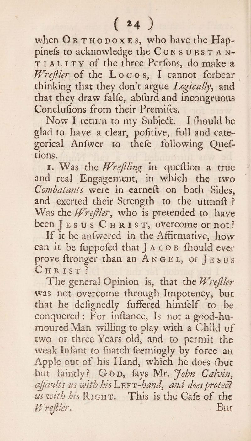 when Orthodoxes, who have the Hap- pinefs to acknowledge the Consubstan- tiality of the three Perfons, do make a Wrejller of the Logos, I cannot forbear thinking that they don’t argue Logically, and that they draw falfe, abfurd and incongruous Conclufions from their Premifes. Now I return to my Subjeft. I fhould be glad to have a clear, pofitive, full and cate¬ gorical Anfwer to thefe following Quef- tions. i. Was the Wrejlling in queftion a true and real Engagement, in which the two Combatants were in earned; on both Sides, and exerted their Strength to the utmoft ? Was the Wrejller, who is pretended to have been Jesus Christ, overcome or not ? If it be anfwered in the Affirmative, how can it be fuppofed that Jacob fhould ever prove ftronger than an Angel, or J e s u s Christ ? The general Opinion is, that the Wrejller was not overcome through Impotency, but that he defignedly fuffered himfelf to be conquered: For inftance, Is not a good-hu¬ moured Man willing to play with a Child of two or three Years old, and to permit the weak Infant to fnatch feemingly by force an Apple out of his Hand, which he does ffiut but faintly? God, fays Mr. John Calvin, ajjaults us with his Left-hand, and doesproteB us with his Right, This is the Cafe of the