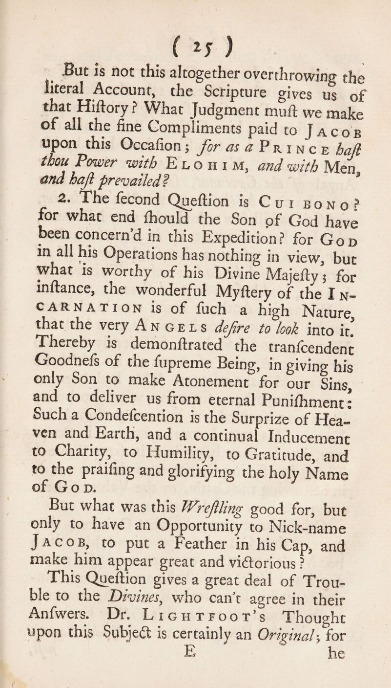 But is not this altogether overthrowing the literal Account, the Scripture gives us of that Hiftory ? What Judgment muft vve make of all the fine Compliments paid to Jacob upon this Occafion; for «j«Prince hall thou Power with Elohim, and with Men and hajl prevailed? s 2. The fecond Queflion is Cu i bono? for what end fhould the Son pf God have been concern’d in this Expedition? for God in all his Operations has nothing in view, but what is worthy of his Divine Majeity 5 for inftance, the wonderful Myftery of the I n- carnation is of fuch a high Nature that the very Angels defire to look into it! Thereby is demonflrated the tranlcendent Goodnefs of the fupreme Being, in giving his only Son to make Atonement for our Sins, and to deliver us from eternal Puniihment: Such a Condefcention is the Surprize of Hea¬ ven and Eaith, and a continual Inducement to Charity, to Humility, to Gratitude, and to the praifing and glorifying the holy Name of God. But what was this Wrefhng good for, but only to have an Opportunity to Nick-name Jacob, to put a Feather in his Cap, and make him appear great and victorious ? This Queftion gives a great deal of Trou¬ ble to the Divines, who can’t agree in their Anfwers. Dr. Lightfoot’s Thought upon this Subjedt is certainly an Original; for E ~ he