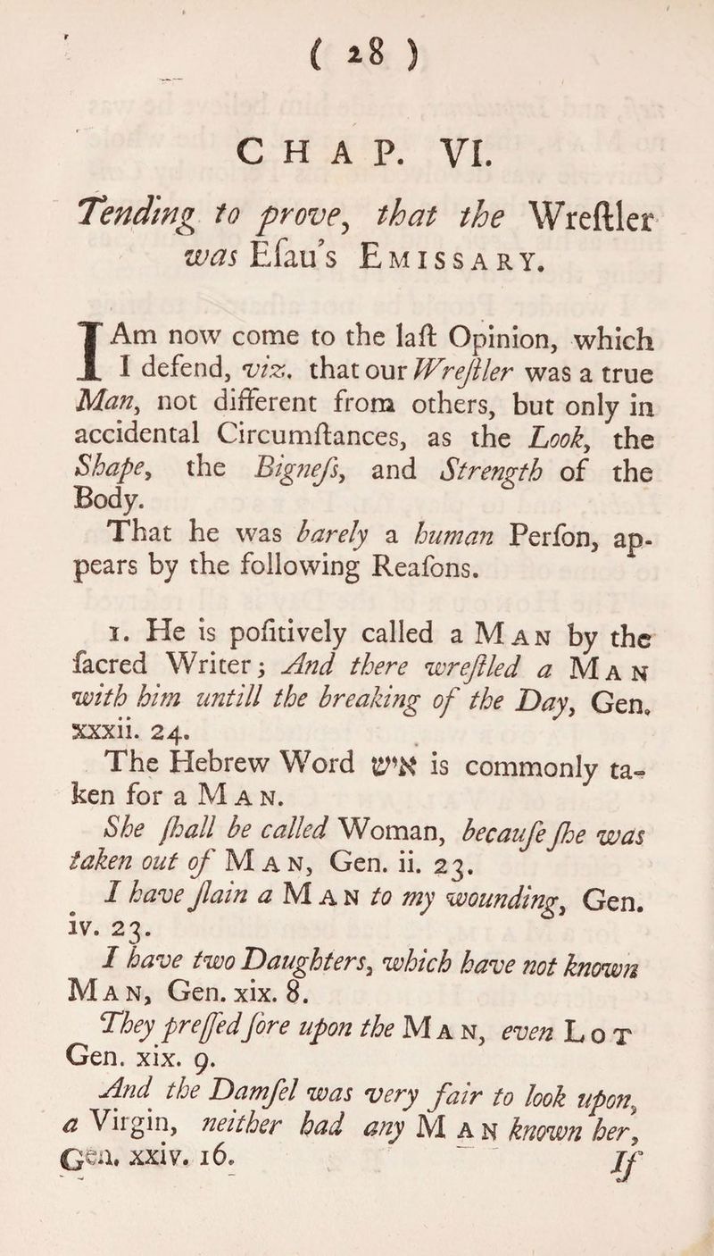 r { *8 ) CHAP. VI. Tending to prove> that the Wreftler was E fail’s Emissary. I Am now come to the laft Opinion, which I defend, viz. that our Wrejiler was a true Man, not different from others, but only in accidental Circumftances, as the Look, the Shape, the Btgnefs, and Strength of the Body. That he was barely a human Perfon, ap¬ pears by the following Reafons. i. He is poiitively called a Man by the facred Writer; And there wreft led j Man with him untill the breaking of the Day, Gen, xxxii. 24. The Hebrew Word V'X is commonly ta¬ ken for a M a n. She lhall be called Woman, becaufefloe was taken out of Man, Gen. ii. 23. 1 have flam a 1V1 a n to my wounding, Gen. iv. 23. I have two Daughters, which have not known Man, Gen. xix. 8. They prefedfire upon the M a n, even Lot Gen. xix. 9. And. the Damfel was very fair to look upon, a Vngin, neither had any j\7l an known her, QQil, xxiv. 16. ~ - If