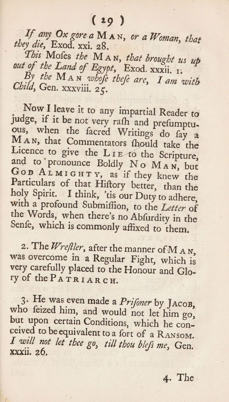 ( *9 ) If any Ox gore a M a n, or a Woman, that they dte, Exod. xxi. 28. Tks Mofes the Man, that brought us up out of ce Land of Egypt, Exod. xxxii. 1; By the Man whofe thefe are, I am with Lhildy Gen. xxxvin. 25. . f™1 .Iefe to any impartial Reader to judge, if it be not very raffi and prefumptu- ous, when the facred Writings do fay a Man, that Commentators fhould take the Licence to give the L i E to the Scripture, and to pronounce Boldiy No Man, but Gob Almighty, as if they knew the Particukrs of that Hiftory better, than the holy Spirit. I think, ’tis our Duty to adhere with a profound Submiffion, to the Letter of the Words, when there’s no Abfurdity in the benfe, which is commonly affixed to them. 2. The Wrejller, after the manner of M a n was overcome in a Regular Fight, which is very carefully placed to the Honour and Glo¬ ry of the Patriarch. 3* was even made a Prifner by Jacob who feized him, and would not let him go but upon certain Conditions, which he con- cewed to be equivalent to a fort of a Ransom. I will not let thee go, till thou blefs me, Gen. XXXII. 26, J 4. The