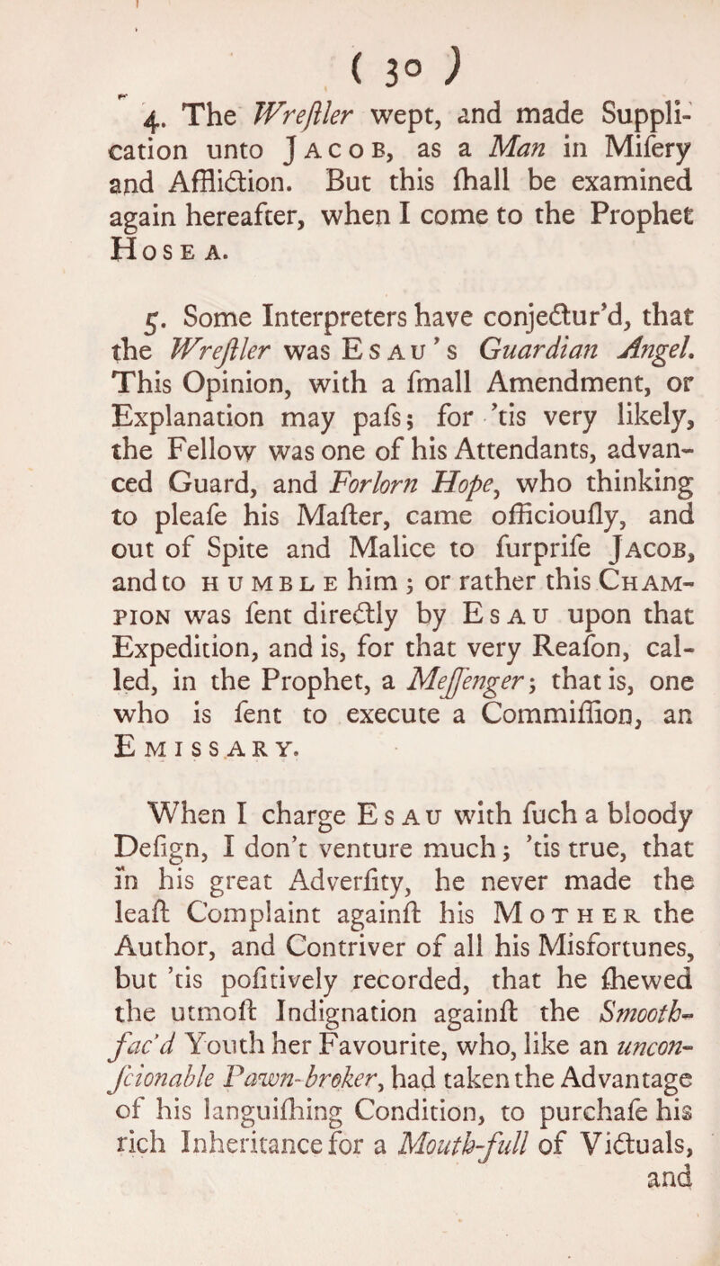 ( 3° ) f* 4. The Wreftler wept, and made Suppli¬ cation unto Jacob, as a Man in Mifery and Affliction. But this fhall be examined again hereafter, when I come to the Prophet Hose a. 5. Some Interpreters have conjectur'd, that the Wreftler was Esau's Guardian Angel. This Opinion, with a fmall Amendment, or Explanation may pafs; for >tis very likely, the Fellow was one of his Attendants, advan¬ ced Guard, and Forlorn Hope, who thinking to pleafe his Matter, came officioufly, and out of Spite and Malice to furprife Jacob, and to humble him ; or rather this Cham¬ pion was fent direCtly by Esau upon that Expedition, and is, for that very Reafon, cal¬ led, in the Prophet, a Meffenger; that is, one who is fent to execute a Commiffion, an Emissary. When I charge Esau with fuch a bloody Defign, I don’t venture much; ’tis true, that in his great Adverfity, he never made the leaft Complaint againft his Mother the Author, and Contriver of all his Misfortunes, but ’tis pofitively recorded, that he fliewed the utmoft Indignation againft the Smooth- fac’d Youth her Favourite, who, like an uncon- fcionable Fawn-broker, had taken the Advantage of his languifhing Condition, to purchafe his rich Inheritance for a Mouth-full of Victuals,