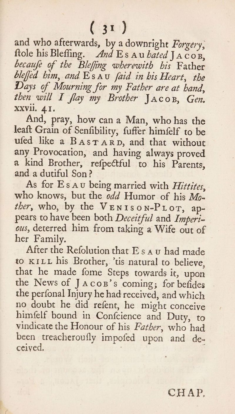 and who afterwards, by a downright Forgery, ftole his Bleffing. And Esau hated J a c o b, becaufe of the Bleffing wherewith his Father bleffed him, and Esau [aid in his Heart, the Days of Mourning for my Father are at hand, then will I fay my Brother Jacob, Gen. xxvii. 41. And, pray, how can a Man, who has the leaft Grain of Senfibility, fuffer himfelf to be ufed like a Bastard, and that without any Provocation, and having always proved a kind Brother, refpedtful to his Parents, and a dutiful Son ? As for E s a u being married with Hittites, who knows, but the odd Humor of his Mo¬ ther, who, by the Venison-Plot, ap¬ pears to have been both Deceitful and Imperi¬ ous, deterred him from taking a Wife out of her Family. After the Refolution that Esau had made to kill his Brother, ’tis natural to believe^ that he made fome Steps towards it, upon the News of Jacob's coming; forbefides the perfonal Injury he had received, and which no doubt he did refent, he might conceive himfelf bound in Confcience and Duty, to vindicate the Honour of his Father, who had been treacherously impofed upon and de¬ ceived. CHAP,