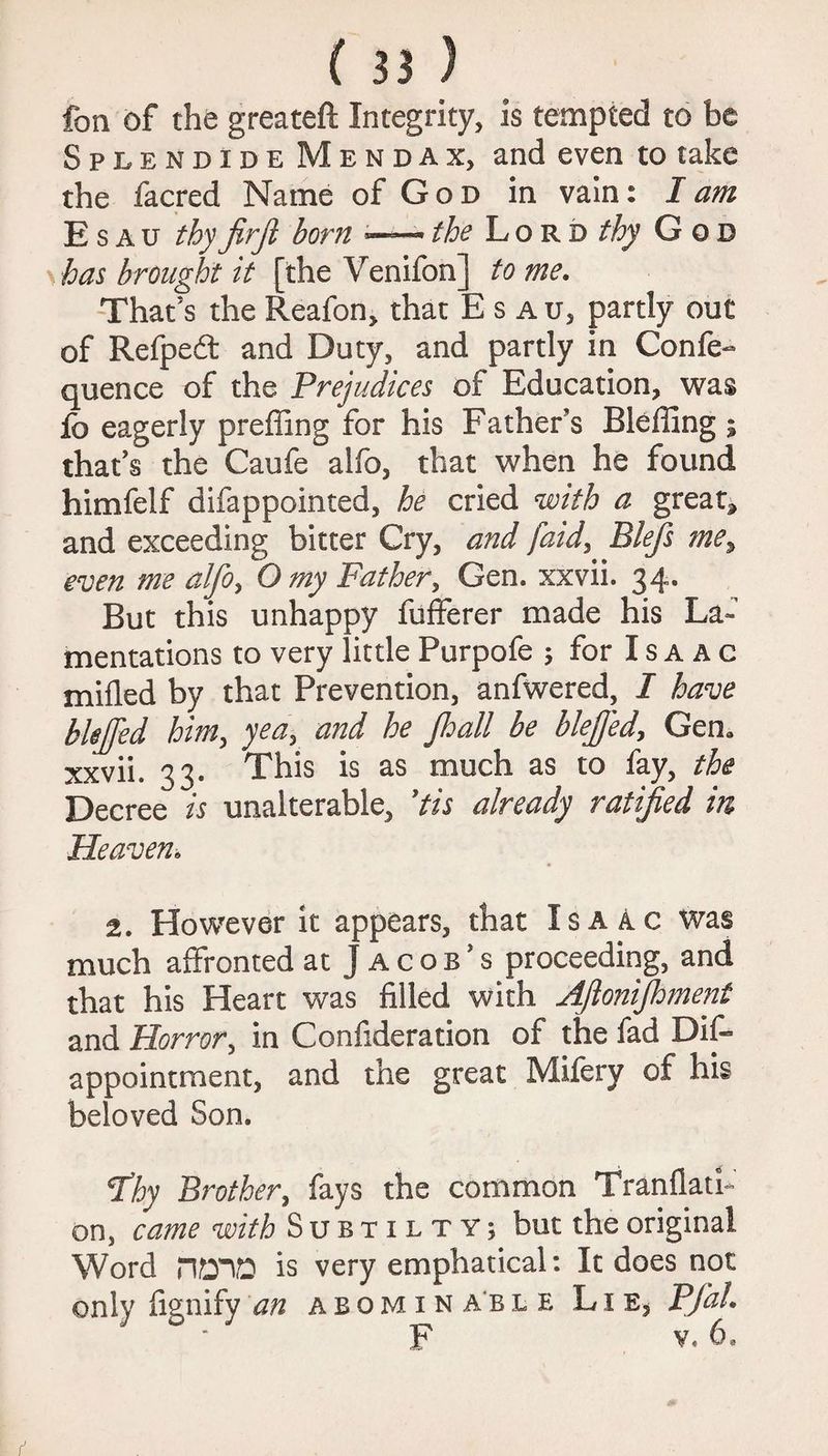 fan of the greateft Integrity, is tempted to be Splendide Mendax, and even to take the facred Name of God in vain: I am Esau thy firfi born — the Lord thy God has brought it [the Venifon] to me. That’s the Reafon, that Esau, partly out of Refpedt and Duty, and partly in Confe- quence of the Prejudices of Education, was fc eagerly preffing for his Father’s Bleffing ; that’s the Caufe alfo, that when he found himfelf difappointed, he cried with a greats and exceeding bitter Cry, and [aid, Blefs me, even me alfo> O my Father, Gen. xxvii. 34* But this unhappy fufferer made his La~ mentations to very little Purpofe 5 for I s a a g milled by that Prevention, anfwered, I have bhjjed him, yea, and he Jhall be blejjed, Gem xxvii. 33. This is as much as to fay, the Decree is unalterable, ’tis already ratified in Heaven. 2. However it appears, that Isaac was much affronted at Jacob’s proceeding, and that his Heart was filled with Afionijhment and Horror, in Confideration of the fad Difi* appointment, and the great Mifery of his beloved Son. T’hy Brother, fays the common Tranflath on, came with Subtilty; but the original Word HOTD is very emphatical: It does not only fignify an abominable Lie, PfaL F v,. 6,