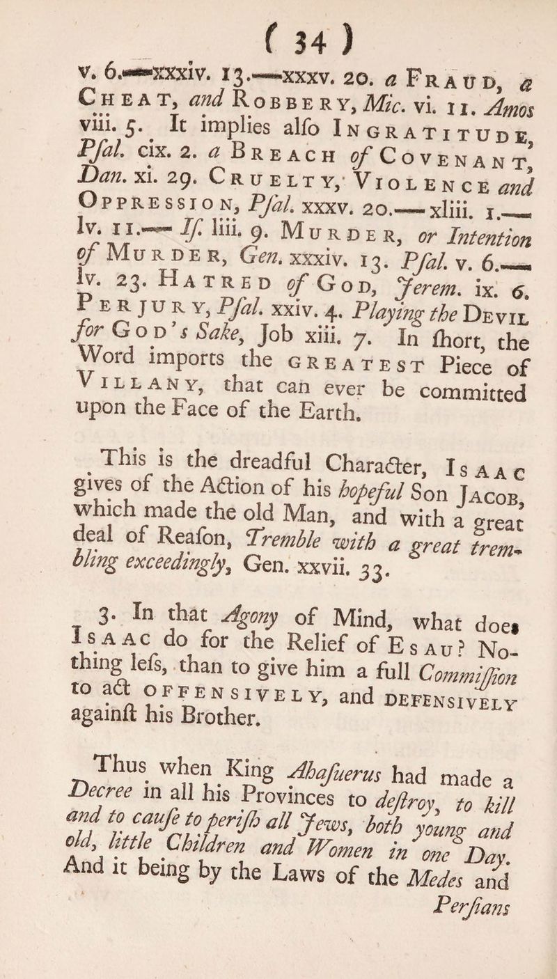 V. 6.—xxxiv. 13—XXXV. 20. a Fraud, « Cheat, and Robbery, Mic. vi. 11. Amos viii- 5-. R implies alfo Ingratitude Pfal. cix. 2. a Breach {/Covenant Dan. xi. 29. Cruelty, Violence and Oppression, Pfal. xxxv. 20.— xliii. 1. V' 9- Murder, or Intention of Mu r d E r, Gen. xxxiv. 13. Pfal. v. 6_ lv. 23. Hatred of God, Jerem. ix. «j. P e r j u r y, PJal. xxiv. 4. Playing the Devil for G o p’s Sake, Job xiii. 7. In fhort, the Word imports the greatest Piece of ill any, that can ever be committed upon the Face of the Earth. . ts the dreadful Character, Isaac gives of the Adtion of his hopeful Son Jacob which made the old Man, and with a great deal of keafon, 'Tremble with a great trem- hung exceedingly} Gen. xxvii. 33. 3. In that Agony of Mind, what doe* Isaac do^ for the Relief of E s au? No- thmg lefs, .than to give him a full Commifjion to adt offensively, and defensively againlt his Brother. Thus when King Ahafuerus had made a Decree in all his Provinces to defray to kill Tu allJews> botb young and c, little Children and Wmen in one Day And it being by the Laws of the Medes and Perfians