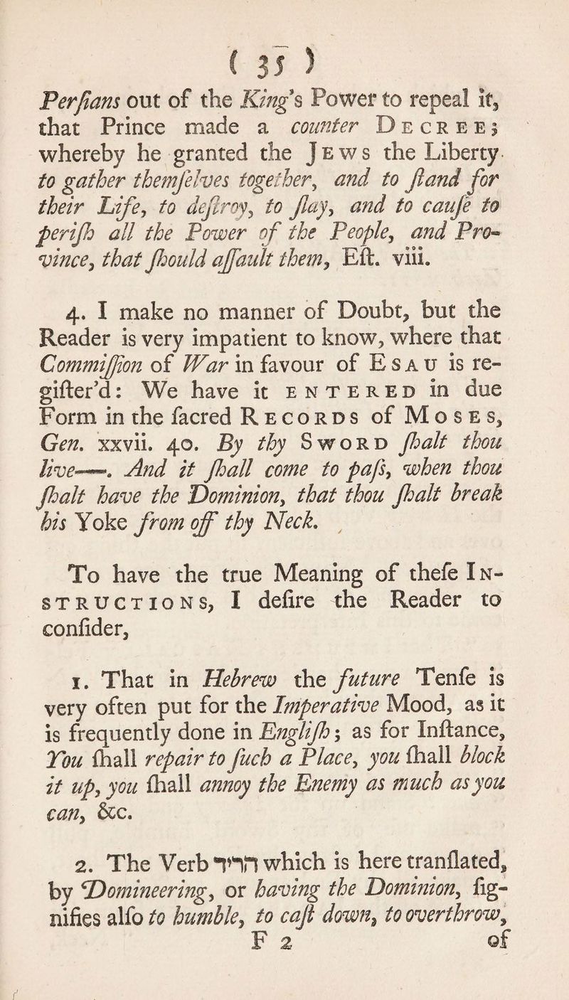Per fans out of the Kings Power to repeal it, that Prince made a counter Decree; whereby he granted the Jews the Liberty- to gather themjelves together, and to ft and for their Life, to deftroy, to flay, and to caufe to perijh all the Power of the People, and Pro¬ vince, that Jhould affault them, Eft. viii. 4. I make no manner of Doubt, but the Reader is very impatient to know, where that Gommifion of War in favour of E s a u is re- gifter’d: We have it entered in due Form in the facred Records of Moses, Gen. xxvii. 40. By thy Sword Jhalt thou live-—. And it fall come to pafs, when thou Jhalt have the Dominion, that thou Jhalt break his Yoke from off thy Neck. To have the true Meaning of thefe I n- structions, I delire the Reader to conlider, 1. That in Hebrew the future Tenfe is very often put for the Imperative Mood, as it is frequently done in Englijh; as for Inftance, Tou fhall repair to fuch a Place, you lhall block it up, you lhall annoy the Enemy as much as you can, &c. 2. The Verb inn which is here tranflated, by Domineering, or having the Dominion, Sig¬ nifies alfo to humble, to cajt down, to overthrow, Fa ©f