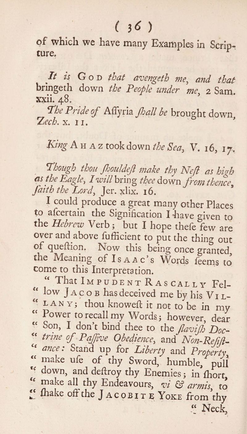 ( $6 ) of which we have many Examples in Scrip ture. r It is God that avengeth me, and that bringeth down the People under me, 2 Sam. xxii. 48. The Pi iae of A Ayna jhall be brought down %ech. x. 11. King A h a z took down the Sea, V. 16, 17, Though thou JhouldeJl make thy Neft as high as the Eagle, I will bring thee down from thence, faith the Lord, Jer. xlix. 16. I could produce a great many other Places to afcei tain the Signification I have given to the Hebrew Verb; but I hope thefe few are over and above fufHcient to put the thin°- out of queftion, Now this being once grained, the Meaning of I s a a c ’ s Words feems to’ come to this Interpretation. “ That Impudent Rascally Fel- “ Jacob has deceived me by his Vi l- “ L a N Y; thou knoweft it not to be in my “ Power to recall my Words; however, dear “ Son, I don’t bind thee to the flavifl) Doc- “ tnne °f Pajfve Obedience, and Non-Refi/l- ‘ ance: Stand up for Liberty and Property “ make ufe of thy Sword, humble/pull tc down, and deftroy thy Enemies; in fhort “ make all thy Endeavours, vi & armis, to k fhake oft the Jacobite Yoke from thy “ Neck,