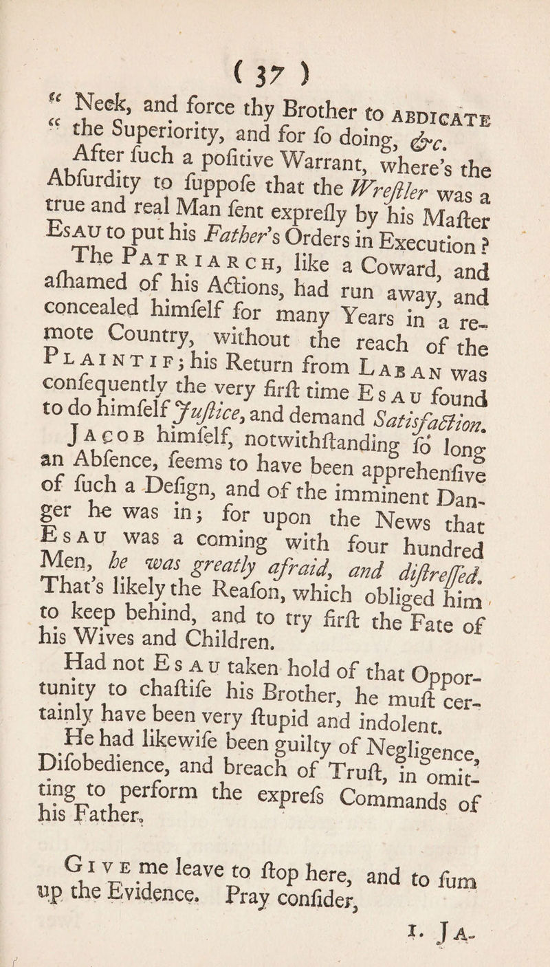 ( 17 ) « Neck, and force thy Brother to abdicate the Superiority, and for fo doing fUCh r Pofitive Warrant, where’s the Abfurdny to fuppofe that the Wreftlrt was a true and real Man fent exprelly by his Matter Es^V toPut hls Fathers Orders in Execution ? The Patriarch, like a Coward and afhamed of his Addons, had run away and concealed himfelf for many Years in^a re~ mote Country, . without the reach of the Plaint if; his Return from Laban was consequently the very firft time Esau found to do himfelf Jufttce, and demand SatisfaSiion. Jacob himlelf, notwnhftanding f6 lon^ an Abfence, leems to have been apprehenfive ° a De%n> and of the imminent Dan¬ ger he was in; for upon the News that Esau was a coming with four hundred TW n, T\ grTK afraid’ and diftreffed. That s likely the Reafon, which obliged him ■ to keep bemno and to try fjrft the Fate of his Wives and Children. Had not Es au taken hold of that Oppor¬ tunity to chaftife his Brother, he mutt ‘cer¬ tainly have been very ftupid and indolent He had hkewife been guilty of Negligence Difobedience, and breach of Truft, in omit’ KaVf0™ 'he i G1 V e me leave to flop here, and to fum up the Evidence, Pray confider3 Kt J A-