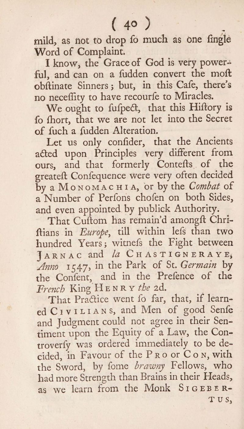 ( 4° ) mild, as not to drop fo much as one Angle Word of Complaint. I know, the Grace of God is very power¬ ful, and can on a fudden convert the mo ft obftinate Sinners ; but, in this Cafe, there's no neceffity to have recourfe to Miracles. We ought to fufpedt, that this Hiftory is fo fhort, that we are not let into the Secret of fuch a fudden Alteration. Let us only confider, that the Ancients adted upon Principles very different from ours, and that formerly Contefts of the greateft Confequence were very often decided by a Monomachia, or by the Combat of a Number of Perfons chofen on both Sides, and even appointed by publick Authority. That Cuftom has remain’d amongft Chri- ftians in Europe, till within lefs than two hundred Years; witnefs the Fight between J a r n a c and la Chastigneraye, Anno 1547, in the Park of St. Germain by the Confent, and in the Prefence of the French King Henry the 2d. That Pra&ice went fo far, that, if learn¬ ed Civil ians, and Men of good Senfe and Judgment could not agree in their Sen¬ timent upon the Equity of a Law, the Con- troverfy was ordered immediately to be de¬ cided, in Favour of the P ro or C o n, with the Sword, by fome brawny Fellows, who had more Strength than Brains in their Heads, as we learn from the Monk Sigeber- T us,