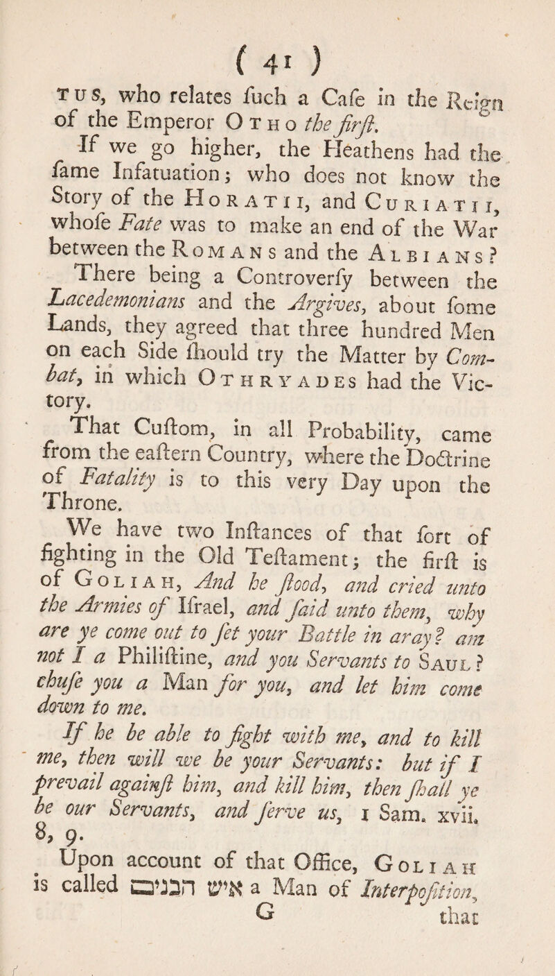 ( 4* ) TUS, who relates fuch a Cafe in the Rc:en of the Emperor O t h o thefirft. •If we go higher, the Heathens had the fame Infatuation; who does not know the Story of the Horatii, and Cu r i a t i j, whofe Fate was to make an end of the War between the R o m a n s and the Auians ? There being a Controverfy between the Lacedemonians and the A.rgives, about fame Lands, they agreed that three hundred Men on each Side fhould try the Matter by Com¬ bat, in which Othryades had the Vic¬ tory. That Cuftom, in all Probability, came from the eaicein Country, where the Doftnne of Fatality is to this very Day upon the Throne. We have two Inftances of that fort of fighting in the Old Teftament; the firft is of G o l x a h, And he flood, and cried unto the Armies of Ifrael, and faid unto them, ’why are ye come out to fet your Battle in aray ? am not I a Philiftine, and you Servants to Saul ? chufe you a Man for you, and let him come down to me. If he be able to fight with me, and to kill me, then will we be your Servants: but if I prevail againfi him, and kill him, then fljail ye be our Servants, and ferve us, i Sam. xvii. 8, 9. Upon account of that Office, Goliah is called a Man of Interpofdion, G that