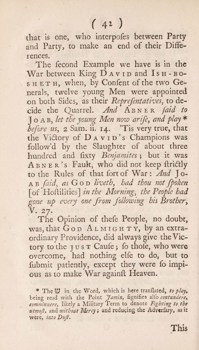 that is one, who interpofes between Party and Party, to make an end of their Diffe¬ rences. The fecond Example we have is in the War between King David and Ish - bo- s h et h, when, by Confent of the two Ge¬ nerals, twelve young Men were appointed on both Sides, as their Reprefentatives, to de¬ cide the Quarrel. And Abner /aid to J o a b, let the young Men now arife, and piny * before us, 2 Sam. ii. 14. ’Tis very true, that the Victory of David’s Champions was follow’d by the Slaughter of about three hundred and fixty Benjamites ; but it was Abner’s Fault, who did not keep ftri&ly to the Rules of that fort of War : And J o- a b [aid, as God liveth, had thou not fpoken [of Hoftilities] in the Mornings the People had gone up every one from following his Brother, V. 27. The Opinion of thefe People, no doubt, was, that God Almighty, by an extra¬ ordinary Providence, did always give the Vic¬ tory to the just Caufe; fo thofe, who were overcome, had nothing elfe to do, but to fubmit patiently, except they were fo impi¬ ous as to make War againfl Heaven. * The U7 in the Word, which is here tranflated, to play, being read with the Point Jamin, fignifies alfo contundere, €omminuere, likely a Military Term to denote Fighting to the ittmoft, and without Mercy; and reducing the Adverfary, as it were, into Dujh This
