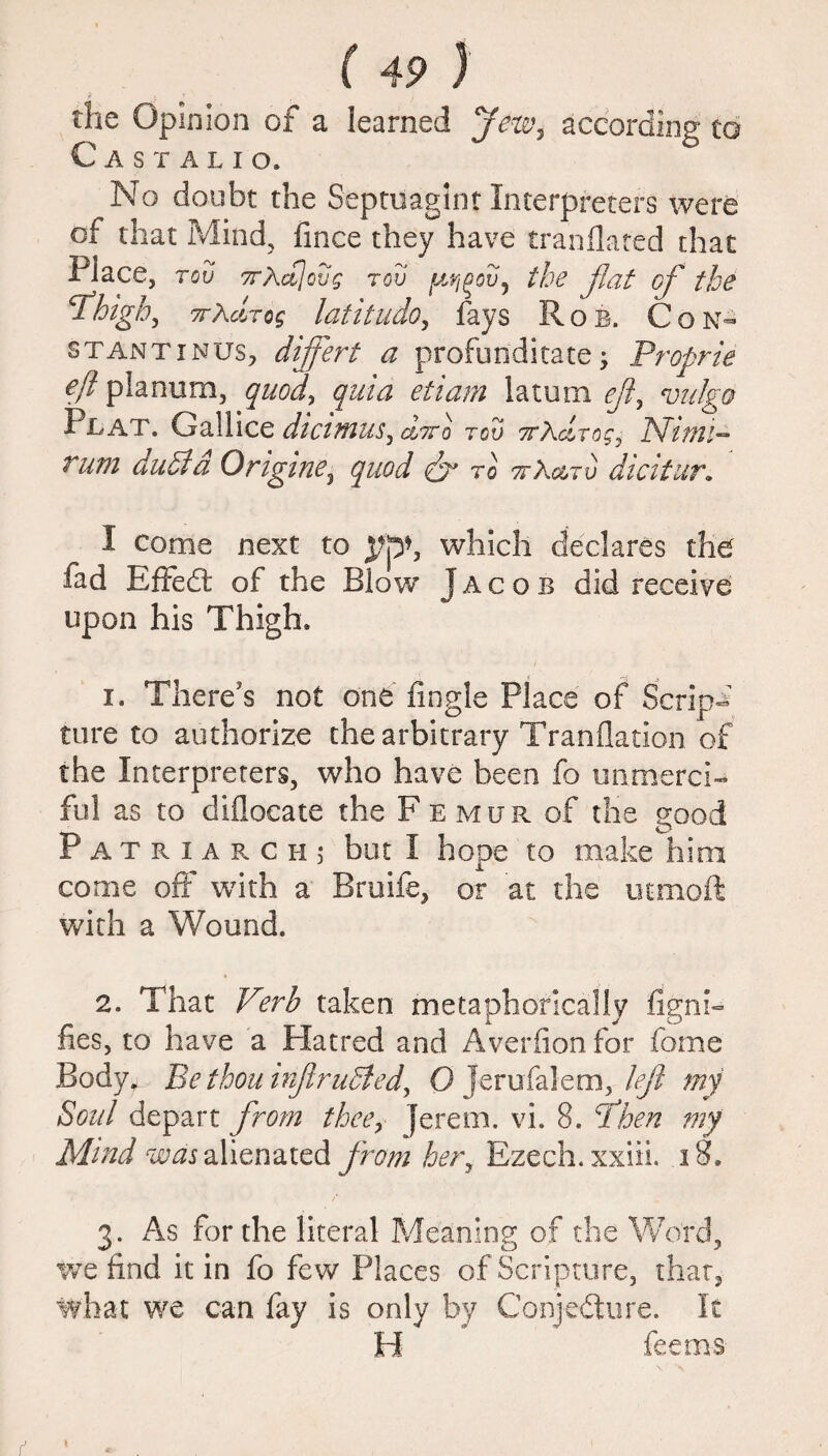 the Opinion of a learned jew7 according to Castalio. No doubt the Septuagint Interpreters were of that Mind, fince they have tranflated that Place, tov 7rAa]ovg rov the flat of the cihigh, 7rxdrog latitudo, fays Rob. Con- stantinus, dijfert a profun'ditate -> Proprie eft planum, quod, quia etiam latum eft, vu/ga Plat. Gallice dictmus, oItto tov 7rKdrog: Nimi- Tutu duel a Origine, quod eft to ttX&tv dicitur. I come next to which declares the fad Effedt of the Blow J a c o b did receive upon his Thigh. 1. There's not one Angle Place of Scrips cure to authorize the arbitrary Tranflation of the Interpreters, who have been fo unmerci¬ ful as to diflocate the Femur of the good Patriarch j but I hope to make him come off with a Bruife, or at the uemoft with a Wound. 2. That Verb taken metaphorically fignh fies, to have a Platted and Averfion for fame Body. Be thou irfiru5iedy 0 Jerufalem, left my Soul depart from thee, }erem. vi. 8. ft hen my Mind was alienated from hery Ezech. xxiii. 18. 3. As for the literal Meaning of the Word, we find it in fo few Places of Scripture, that, what we can fay is only by Conjecture. It H feems