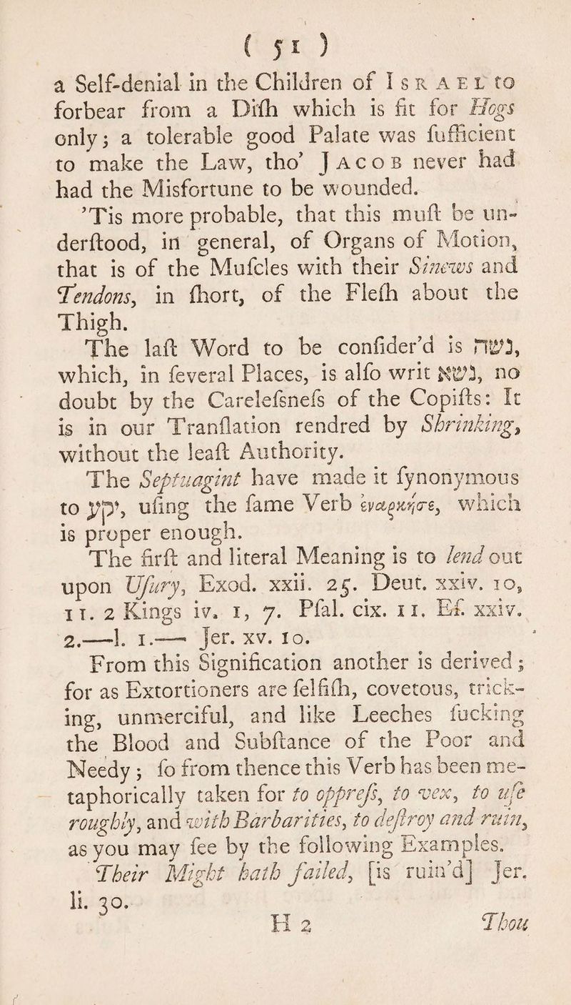 ( 5 1 ) a Self-denial in the Children of I s n a e l to forbear from a Difh which is fit for Hogs only; a tolerable good Palate was fufficient to make the Law, thoJ Jacob never had had the Misfortune to be wounded. ’Tis more probable, that this muft be un- derftood, in general, of Organs of Motion, that is of the Mufcles with their Sinews and Tendons, in fhort, of the Fleih about the Thigh. The laid Word to be confider’d is which, in feveral Places, is alfo writ no doubt by the Carelefsnefs of the Copifts: It is in our Tranflation rendred by Shrinking, without the lea ft Authority. The Septuagint have made it fynonymous to yph uiing the fame Verb hagtcijcrs, which is proper enough. The fir ft and literal Meaning is to lend out upon Ufury, Exod. xxii. 25. Dent. xxiv. 10, it. 2 Kings iv, 1, 7. Pfal. cix. 11. E£ xxiv. 2.—1. 1 •—■ jer. xv. 10. From this Signification another is derived; for as Extortioners arefelfifh, covetous, trick¬ ing, unmerciful, and like Leeches lucking the Blood and Subftance of the Poor and Needy ; fo from thence this Verb has been me¬ taphorically taken for to opprefs, to vex, to life roughly, and with Barbarities, to deftroy and ruin, as you may ice by the following Examples. Their Might hath failed, [is ruin’d] Jer. li. 20.