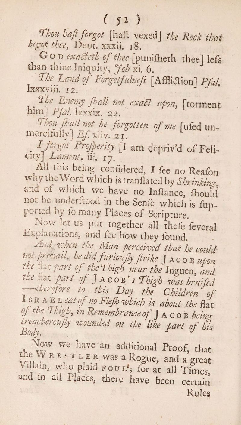 Thou haft forgot [haft vexed] the Rock that begot thee, Deut. xxxii. 18. God cxaSlcth of thee [punifheth thee] lefs than thine Iniquity, Job xi. 6. The Laud of Forgetfulnefs [Affliction] Pfal. Jxxxviii. 12. . b-'LeJftj/iemy Jhall not exatt upon, {torment him] pfal. lxxxix. 22. 2 ioou Jl ad not be forgotte?i of me fuffed un¬ mercifully j Ef xliv. 2i. . 1 f°fgot Profperity [I am depriv’d of Fell- cityj Lament. ii?. iy. ,Ail, lbis being confidered, I fee no Reafon wny t tie Word which is tranflated by Shrinking and of which we have no Inftance, fhoufd not be underftood in the Senfe which is fup- ported by fo many Places of Scripture. Now let us put together all thefe feveral Explanations, 2nd fee how they found. Aid when the Man perceived that he could notfredml, be did farioufy firth Jacob upon * f °f the Thigh near the Inguen, and tce nftl Pfrt of Jacob’s Thigh was bruifed ■—toerefore to this Day the Children of Jl s ® A ftft efcfno FleP which is about the flat oj- use Thigh, m Remembrance of Jacob beim treacheroufly wounded on the like part of his body. r J , we bave an additional Proof, that tne vVREST LEK was a Rogue, and a great VnJain, who plaid foul'; for at all Times, and m all Places, there have been certain Rules