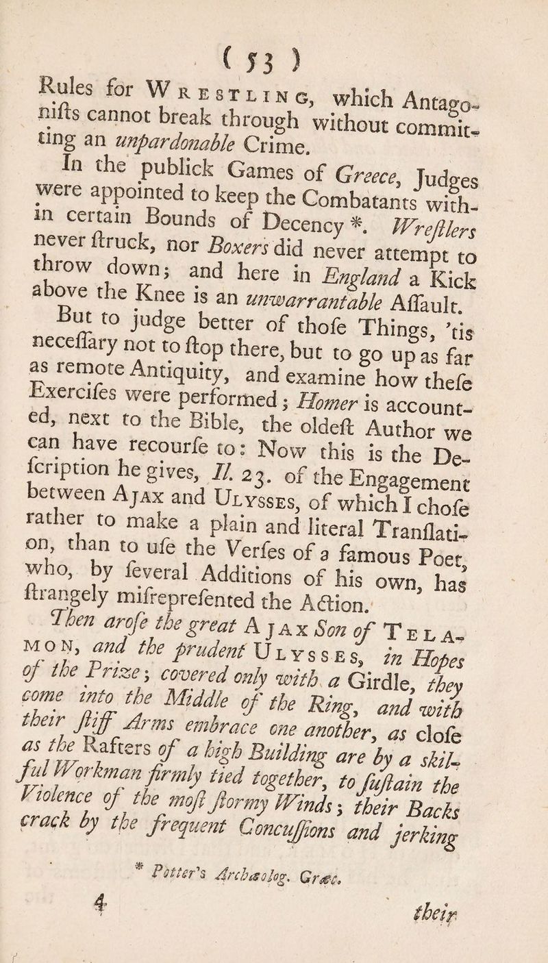 Rules; for Wrestlin g, which Antago- n.lfts cannot break through without commit ting an unpardonable Crime. In the publick Games of Greece, Judges were appointed to keep the Combatants wi£ ia cci tain Bounds of Decency * Wrefilers never ftruck, nor Boxers did never attempt to throw down; and here in t?™ / a tt-* i above rh~ v • England a Kick rfbove the Knee is an unwarrantable Affauk •Hut to judge better of thofe Things Vis -frr t0 ftop ther1’but to g° UP ^ far as mmote Antiquity, and examine how thefe Exercifes were performed; Homer is account! ed, next to the Bible, the oldeft Author we can have recourfe to: Now this is the De¬ scription he gives, II. 23. of the Engagement rbX“ Aj“t ad of whifhlchoS tier to maxe a plain and literal Tranflati- on than to ufe the Verfes of 3 famous Poe< who, by feveral Additions of his own has kiangely mnreprefented the Adtion. I hen arofe the great Ajax Son c/- T e l a- m o n, and the prudent Ulysses, in Hopes of the 1 rtze; covered only with a Girdle thev Tel S J °f tk ***’ and ™ith their jtiff Arms embrace one another, as clofe aJ ijrr R,aft£rS/ a are by a skil¬ ful Workman firmly tied together, tofujlain the l science oj the mofi Jlormy Winds ■, their Backs crack by the frequent Concujfions and jerking * 4 Potters Arcbis olog, Grsg-e,