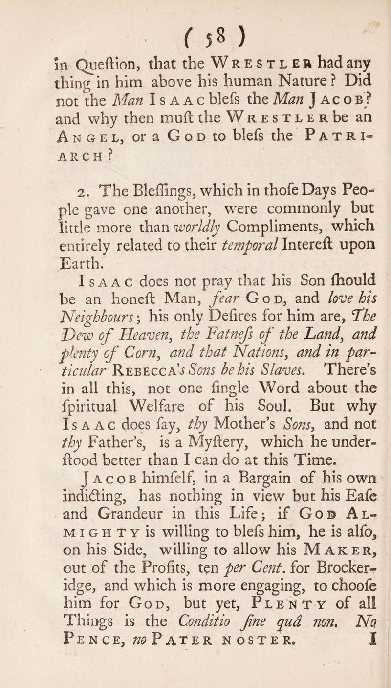 ( 5« ) in Queflion, that the Wrestler had any thing in him above his human Nature ? Did not the Man Isaac blefs the Man J ac o b ? and why then muft the Wrestler be an Angel, oraGooto blefs the Patri* A R C H ? 2. The Bleflings, which in thofe Days Peo¬ ple gave one another, were commonly but little more than worldly Compliments, which entirely related to their temporal Intereft upon Earth. Isaac does not pray that his Son {hould be an honeft Man, fear God, and love his Neighbours; his only Defires for him are, T’he Dew of Heaven, the Fatnefs of the Land, and plenty of Corn, and that Nations, and in par¬ ticular Rebecca9s Sons be his Slaves. There’s in all this, not one Angle Word about the fpiritual Welfare of his Soul. But why Isaac does fay, thy Mother’s Sons, and not thy Father’s, is a Myftery, which he under- flood better than I can do at this Time. Jacob himfelf, in a Bargain of his own indiding, has nothing in view but his Eafe and Grandeur in this Life; if Go© Al¬ mighty is willing to blefs him, he is alfo, on his Side, willing to allow his Maker, out of the Profits, ten per Cent. for Brocker- idge, and which is more engaging, to choofe him for God, but yet, Plenty of all Things is the Conditio fine qua non. No Pence, no Pater noster. I