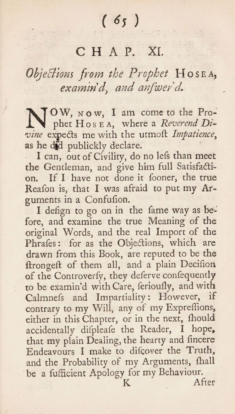 ( ) CHAP. XL Objections from the Prophet Hose a, examin'd, and anfwerd. NOW, now, I am come to the Pro¬ phet H o s e a, where a Reverend Di¬ vine experts me with the utmoft Impatience, as he d|d publickly declare. I can, out of Civility, do no lefs than meet the Gentleman, and give him full Satisfacti¬ on. If I have not done it fooner, the true Reafon is, that I was afraid to put my Ar¬ guments in a Confufion. I defign to go on in the fame way as be¬ fore, and examine the true Meaning of the original Words, and the real Import of the Phrafes: for as the Objections, which are drawn from this Book, are reputed to be the ftrongeft of them all, and a plain Deciiion of the Controverfy, they deferve confequently to be examin'd with Care, ferioufly, and with Calmnefs and Impartiality: Plowever, if contrary to my Will, any of my Bxpreffions, either in this Chapter, or in the next, fhould accidentally difpleafe the Reader, I hope, that my plain Dealing, the hearty and iincere Endeavours I make to difeover the Truth* and the Probability of my Arguments, fhall be a fufBcient Apology for my Behaviour. K After