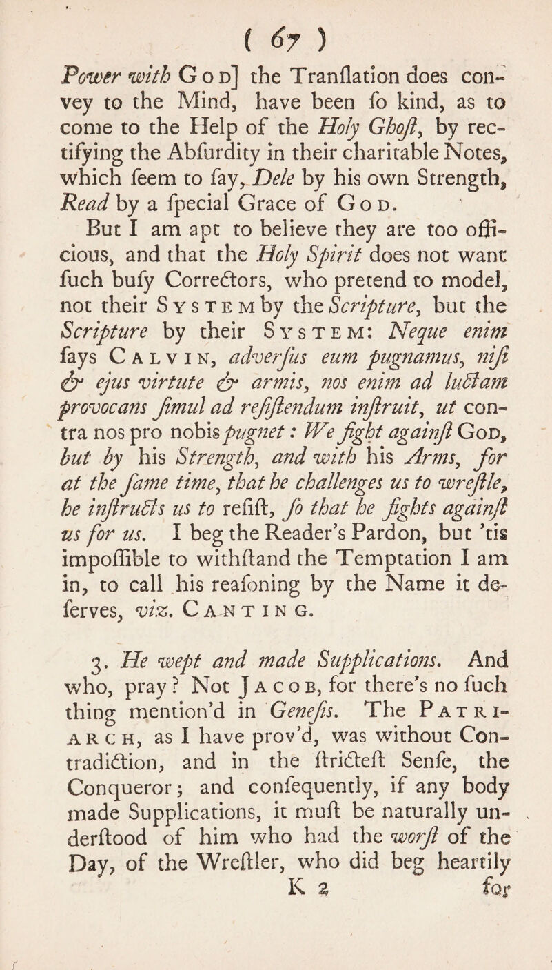 ( <$7 ) Power with God] the Tranflation does con- vey to the Mind, have been fo kind, as to come to the Help of the Holy Ghojl, by rec¬ tifying the Abfurdity in their charitable Notes, which feem to fay. Dele by his own Strength, Read by a fpecial Grace of God. But I am apt to believe they are too offi¬ cious, and that the Holy Spirit does not want fuch bufy Correctors, who pretend to model, not their S y s t e m by the Script are, but the Scripture by their System: Neque enim fays C a l v i n, adverfus eum pugnamus, niji & ejus virtute dr armis, nos enim ad luHam provocans Jimul ad rejijlendum injlruit, ut con¬ tra nos pro nobis pugnet: We fight againfi God, but by his Strength, and with his Arms, for at the fame time, that he challenges us to wrefile, he infiruSls us to refifl, fio that he fights againfi us for us. I beg the Reader’s Pardon, but ’tis impoffible to withftand the Temptation I am in, to call his reafoning by the Name it de- ferves, viz, C a n ting. 3. He wept and made Supplications. And who, pray ? Not J a c o b, for there’s no fuch thing mention’d in Genefis. The Patri- arch, as I have prov’d, was without Con¬ tradiction, and in the ftriCteft Senfe, the Conqueror; and confequently, if any body made Supplications, it muft be naturally un- derftood of him who had the worfi of the Day, of the Wreftler, who did beg heartily K 2 for