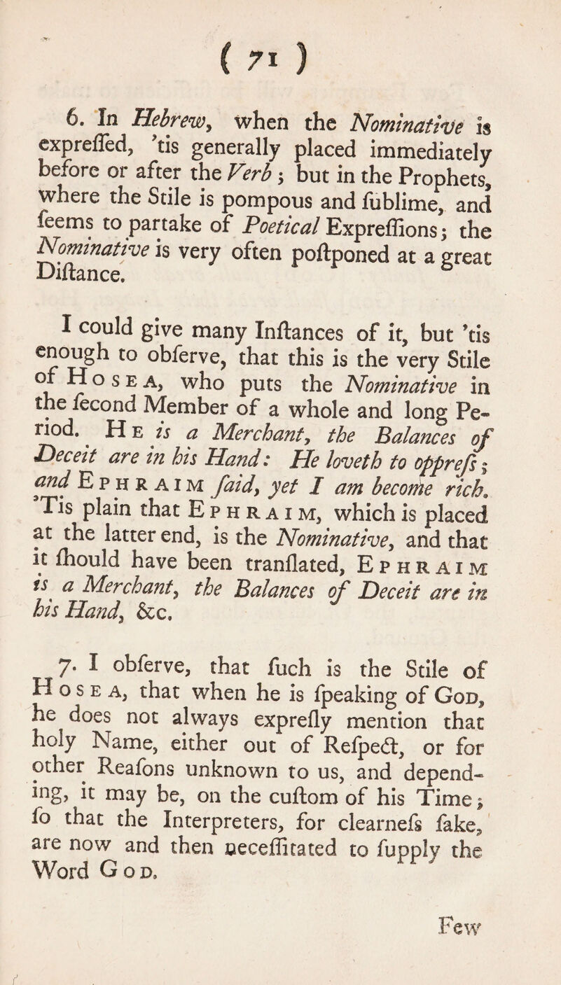 6. In Hebrew, when the Nominative is exprefled, ?tis generally placed immediately before or after the Verb ; but in the Prophets, where the Stile is pompous and fublime, and feems to partake of Poetical Expreffions; the Nominative is very often poftponed at a great Biftance, I could give many Inftances of it, but ’tis enough to obferve, that this is the very Stile of H ° 5 e a, who puts the Nominative in the iecond Member of a whole and long Pe® nod.. He is a Merchant, the Balances of Deceit are in his Hand: He loveth to opprejs\ and Ephraim [aid, yet I am become rich. Tis plain that Ephraim, which is placed at the latter end, is the Nominative, and that it fhould have been tranllated, Ephraim is a Merchant, the Balances of Deceit are in his Hand, &c. 7. I obferve, that fuch is the Stile of H o s e a, that when he is fpeaking of God^ he does not always exprefly mention that holy Name, either out of Refpedt, or for other Reafons unknown to us, and depend¬ ing, it may be, on the cuftom of his Time > fo that the Interpreters, for clearnefs fake, are now and then neceffitated to fupply the Word God, Few