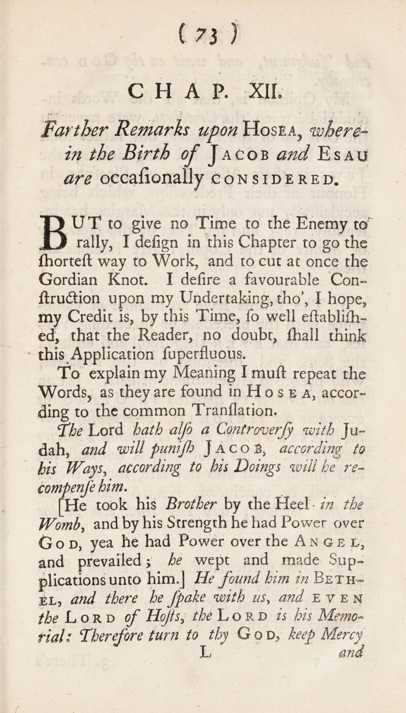 CHAP. XII. V ' • ' * f Farther Remarks upon Hosea^ where¬ in the Birth of Jacob and Esau are occaEonally considered. BU T to give no Time to the Enemy to' rally, I defign in this Chapter to go the ihorteft way to Work, and to cut at once the Gordian Knot. I defire a favourable Con- ftrudlion upon my Undertaking, tho’, I hope* my Credit is, by this Time, fo well eftablifh- ed, that the Reader, no doubt, fhall think this Application fuperfluous. fo explain my Meaning I mull repeat the Words, as they are found in H o s e a, accor¬ ding to the common Tranflation. The Lord hath alfo a Controverfy with Ju¬ dah, and will punijh J a c o t, according to his Ways, according to his Doings will he re- compenfe him. [He took his Brother by the Heel * in the Womb, and by his Strength he had Power over God, yea he had Power over the Angel, and prevailed; he wept and made Sup¬ plications unto him.J He found him in Beth¬ el, and there he fpake with us, and even the Lord of Hofts, the Lord is his Memo¬ rial: ‘Therefore turn to thy G o d, keep Mercy L and