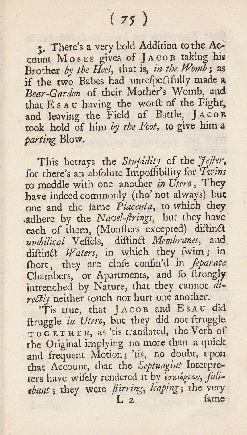 There's a very bold Addition to the Ac¬ count Moses gives of Jacob taking his Brother by the Heel, that is, in the Womb % as if the two Babes had unrefpedtfully made a Bear-Garden of their Mother’s Womb, and that Esau having the worft of the Fight, and leaving the Field of Battle, Jacob took hold of him by the Foot, to give him a farting Blow. This betrays the Stupidity of the JeJlert for there’s an abfolute Impoffibility for Fwins to meddle with one another in Utero, They have indeed commonly (tho’ not always) but one and the fame Placenta, to which they adhere by the Navel-Jlrings, but they have each of them, (Monfters excepted) diftindt umbilical Veffels, diftindt Membranes, and diftindt Waters, in which they fwim; in fhort, they are clofe confin’d in feparate Chambers, or Apartments, and fo ftrongly intrenched by Nature, that they cannot di¬ rectly neither touch nor hurt one another. ’Tis true, that Jacob and Esau did ftruggle in Utero, but they did not ftruggle together, as ’tis tranflated, the Verb of the Original implying no more than a quick and frequent Motion; ’tis, no doubt, upon that Account, that the Septuagint Interpre¬ ters have wifely rendered it by tmuo^ran, fali- ibant > they were jlirring, leaping ■, the very L 2 fame