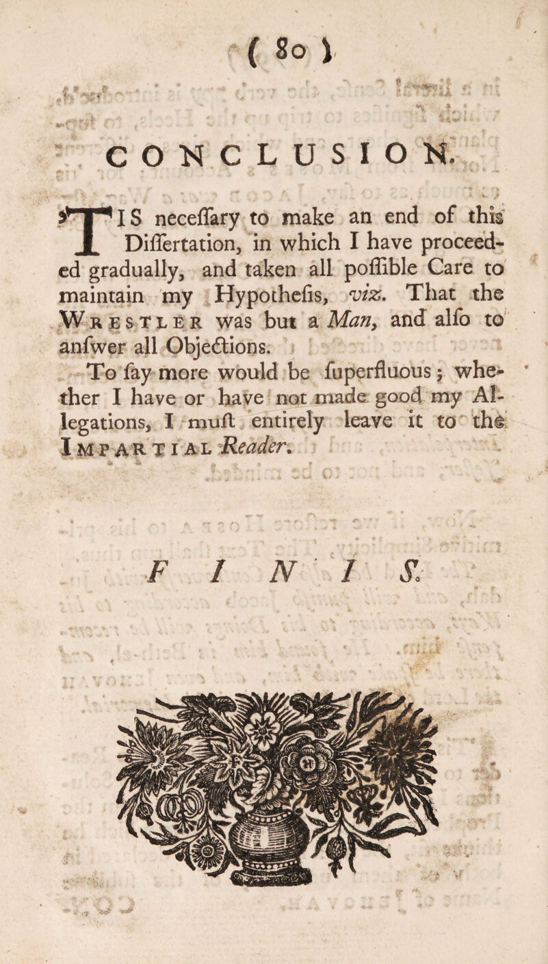 ft **T*IS necelTary to make an end of this I Differtation, in which I have proceed¬ ed gradually, and taken all poffible Care to maintain my Hypothefis, viz. That the W restler was but a Many and alfo to anfwer all Objections. To fay more would be fuperfluous $ whe- ' ther I have or have not made good my Al¬ legations, I mufl entirely leave it to th^ Impartial Reader.
