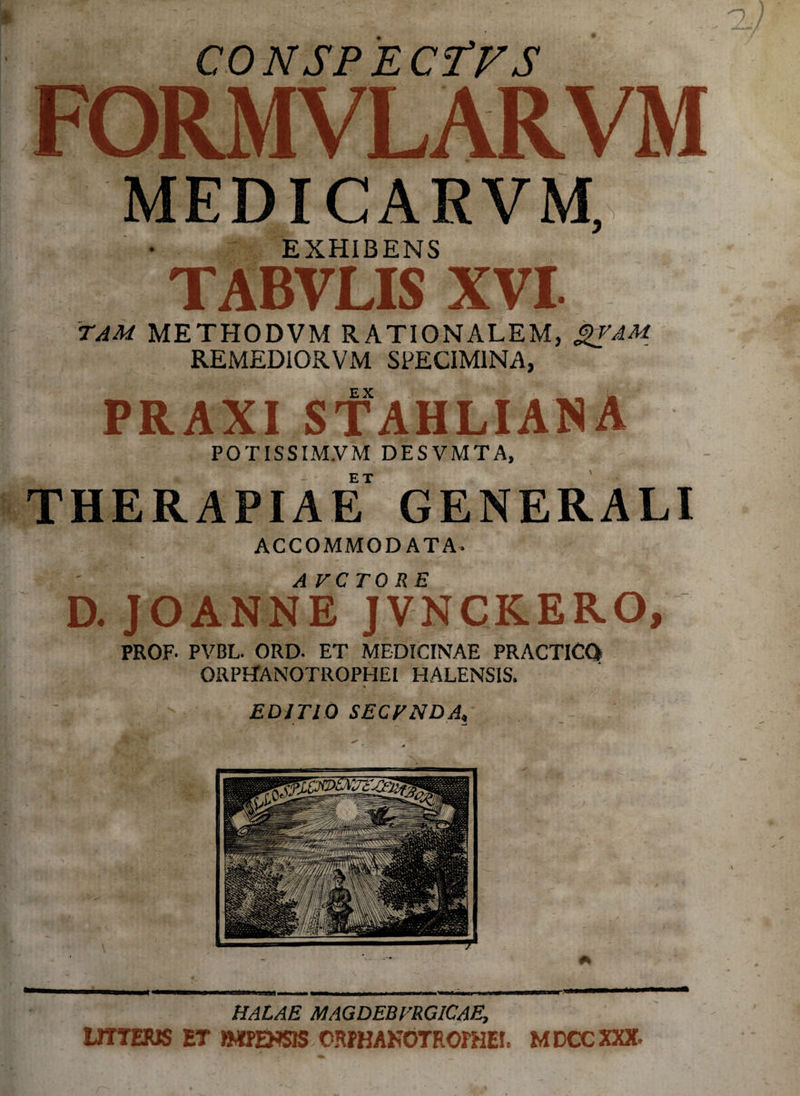 CONSPECTFS FORMVLARVM MEDICARVM, EXHIBENS TABVLIS XVI. TAM METHODVM RATIONALEM, &VAM REMEDIORVM SPECIMINA, PRAXI STAHLIAN A POTISSIM.VM DESVMTA, THERAPIAE GENERALI ACCOMMODATA. AVCTORE D. JOANNE JVNCKERO, PROF. PVBL. ORD. ET MEDICINAE PRACTICQ ORPETANOTROPHEI HALENSIS. % EDITIO SECTNDA, HALAE MAGDEBVRGlCAE, LITTERIS ET ftIPEHSIS ORPHANOTROPHEE MDCCXXX.