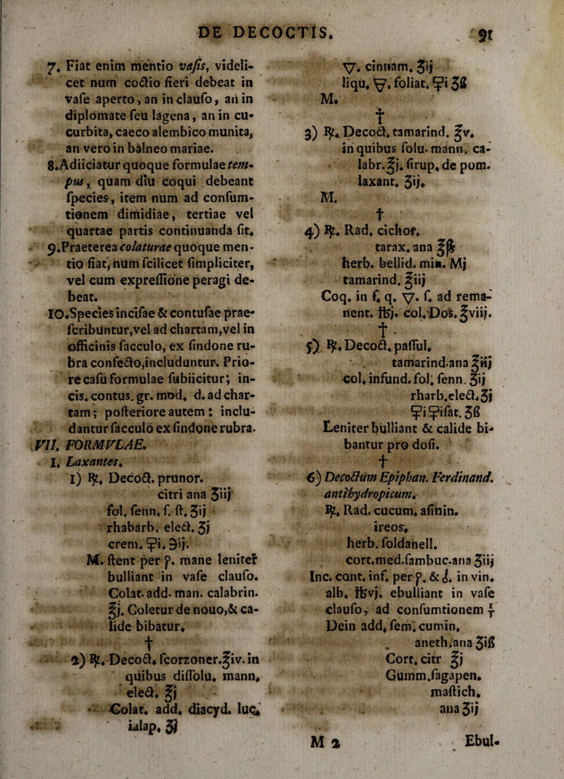 7* Fiat enim mentio vafis, videli¬ cet num co&io fieri debeat in vafe aperto, an in claufo, ari in diplomate feu lagena, an in cu¬ curbita, caeco alembico munita, an vero in balneo mariae. 8*Adiiciatur quoque formulae tem* pus, quam diu coqui debeant fpecies, item num ad confum- tionem diniidiae, tertiae vel quartae partis continuanda (it* 9 .Fvaeter ea eo/a turae quoque men¬ tio fiat, num fcilicet (impliciter, vel cum expreflione peragi de¬ beat, IO^Speciesincifae & contufae prae- fcribuntur,vel ad charta ni, vel in officinis facculo, ex (indone ru¬ bra confe&o,includuntur. Prio¬ re cafu formulae fubiicitur; in- cis* contus, gr. mod* d. ad char¬ tam; pofieriore autem: inclu¬ dantur facculo ex findgne rubra. V1L FORMULAE. I* Laxantes. I) l£* Decoft. prunor. citri ana fol, fenn* f. fi, 3*j rhabarb. eletl. 3) erem, ^i,9ij. M. fient per p. mane leniter bulliant in vafe claufo. Colat, add-man. calabrin. ^j. Coletur de nouo,& ca¬ lide bibatur* t Decoft* fcorzoner.jiv. in quibus diflolu* manu* eleft* Colat* add* diacyd. luo* ialap*3| V* cimiam, 3*1 liqu* ^7« foliae, *j?i M. t 3) ty*Deco&,tamarind. gv* in quibus folu- mann. ca- labr.^j, firup* de pom, laxant* 3*j* M. t 4) I$£* Rad* cichof* tarax,ana herb. bellid. mm. Mj tamarind, ^iij Coq* in fi q, V* C ad rema¬ nent. ifej. cofiDofc. ?viij. t • f) ty* Decod* pafiiii* tamarindana coi* infund. fol* fenn. 3ij rharb,ele<fi*3i ?i?ifat.3« Leniter bulliant & calide bi¬ bantur pro dofi. t 1 6) Decotttiw Epiphan. Ferdtnand. anti hydro picum* Rad. cucum, afinin. i reos* herb. foldanell. Cort.med.fambuc.ana 31ij Inc. cont. inf, per p. & i, in vin* alb* Ifevj. ebulliant in vafe claufo, ad confumtionem Dein add*fem,cumin, aneth.ana 3*1$ Cort* citr Gumm.fagapen. maftich* ana 3*1 M a ' Ebul- «V M