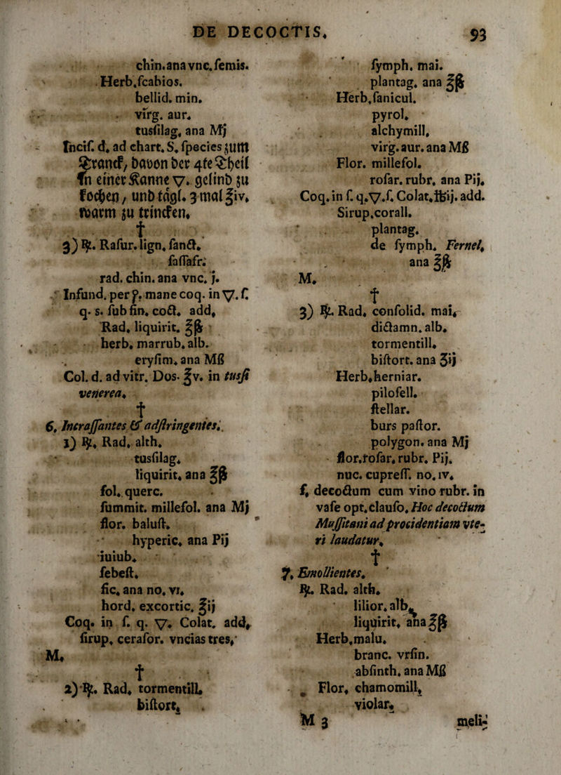 chin.anavnc.femis. Herb.fcabios. bellici, min. virg. aur* tusiilag* ana Mj fhcif. d* ad chart. S* fpecies juttt Srvamf/ t&gt;awn &amp;er 4fe^^etl fn etnct^anne v* Qelinb 511 f o$eu, unb fdgU 3 mal §iv* nxmti ju tdncfen, f 3) Rafur. lign* fan&amp;* faflafr. rad. chin. ana vnc. j. Infund.per f. mane coq. in y.C q. s. fub fin* co£l* add* Rad* liquirit. herb* marrub.aib. eryfim* ana MI? Coi. d. ad vitr. Dos. Jv. in tusji venerea* t . . G, Jncrajfantes (f adftringenies*. 1) ty* Rad* alth* tusfilag* liquirit* ana ^ fol* querc. fummit. millefol. ana MJ flor. balufK hyperic* ana Pij iuiub* febeft* y fic* ana no* vi* hord* excortic. ^ij Coq. in f. q. y* Colat. add# firup* cerafor. vncias tres** M* t 2) ty* Rad* tormentilL biftort* fymph. mai. plantag. ana Herb,fanicul. pyrol* ; alchymill, virg. aur. ana M8 Flor, millefol. rofar. rubr* ana Pij* Coq. in f. q*y.f* CoIat*ifeij. add. Sirup.corall. plantag. de fymph. Fernel* , '' ■ ana M* t 3) I$t. Rad* confolid. mai*- diftamn.alb* tormentill* biftort. ana Jij Herb*herniar. pilo feli, ftellar. burs pallor, polygon. ana Mj flor.fofar* rubr. Pij. nuc. cupreff. no. iv* f* deco&amp;um cum vino rubr. in vafe opt.claufo* Hoc decoclum Mujjltani ad procidentiam vte- ri laudatur* t 7* Emollientes* iju Rad. alth* lilior* alb* liquirit* ana^[$ Herb.malu* branc. vrfin. abfinth. ana Mfi # Flor* chamomill* yiolar* M 3 meli-