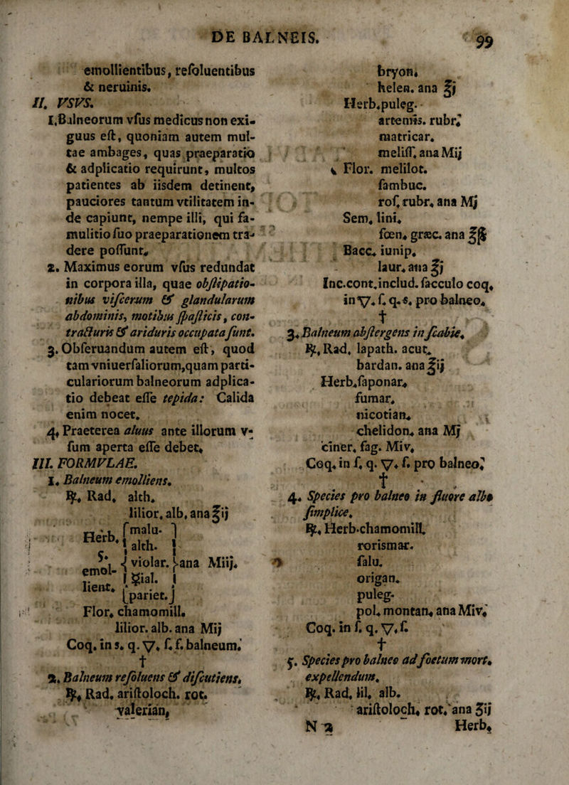 DE BALNEIS. emollientibus, refoluentibus &amp; neruinis. //. vsvs. 1, Balneorum vfus medicus non exi¬ guus eft, quoniam autem mul¬ tae ambages, quas praeparatio &amp; adpiicatio requirunt, multos patientes ab iisdem detinent, pauciores tantum vtilitatem in¬ de capiunt, nempe illi, qui fa¬ mulitio fuo praeparationem tra¬ dere poliunt, 2. Maximus eorum vfus redundat in corpora illa, quae obflipatio- «ibus vifcerum &amp; glandularum abdominis, motibus jpajlicis, con* trafturis &amp; ariduris occupatafunt. 3. Obferuandum autem eft, quod tam vniuerfaliorum,quam parti¬ culariorum balneorum adpiica¬ tio debeat elTe tepida: Calida enim nocet. 4, Praeterea aluus ante illorum v- fum aperta efle debet. UL FORMVLAE. l4 Balneum emolliens. ty, Rad, alth. iilior.alb.ana^ij rmala- ] . alth. { cmol- &lt; rana Mii'‘ r r gial. [ lient, 1* . i Ipanet.J Flor, chamomiil, lilior. alb. ana Mi; Coq, in s, q. V, f, f. balneum.’ a. Balneum refilucns &amp; difeutiens. Rad. ariftoloch. rot. yalerian. bryon, helen. ana Herb.puleg. artemis. rubr, matricar. tneliir.anaMij v Flor, meiilot. fambue. rof.rubr, ana Mj Sem, lini. foen, grasc. ana Bacc, iunip. laur, aiia^i Inc.cont.includ.facculo coq, in ^7. f. q*«. pro balneo, t ^ * * 3, Balneum abjlergens inJcabie* Rad. lapath. acue* bardan. ana^ij Herb.faponar, fumar, nicotian. chelidon, ana Mj 'ciner, fag. Miv, Coq, in f, q. v* £ pro balneo, f • 4. Species pro balneo in fiime albo fimplice* ijt, Herb‘ChamomiH rorismar. *y falu. origam puleg- pol, montan, ana Miv, Coq.inf. q.V*C t y. Species pro balneo adfoetum mors* expellendum. Rad, HI, alb. ariftoloch, rot, ana 3iJ N ~ Herb, v »