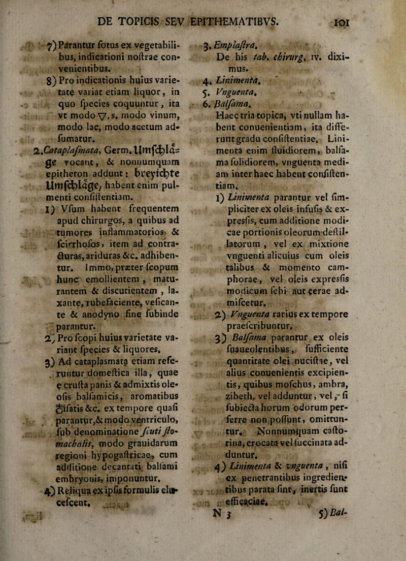 7) Parantur fotus ex vegetabili¬ bus, indicationi nodrae con¬ venientibus. 8) Prcp indicationis huius varie¬ tati variat etiam liquor, in quo fpecies coquuntur, ita vt modo V«s* modo vinum, modo lac, modo acetum ad* fumatur* 2,*Catapjafmata-, Germ*ttmf4)la= Q* vocant, &amp; nonnumquam epitheton addunt * bveyi($)te Umfc^lagc/ habent enim pul¬ menti conliftentiam. I) Vfum habent frequentem apud chirurgos, a quibus ad tumores inflammatorios &amp; fcirrhofos, item ad contra- fluras, ariduras &amp;c* adhiben¬ tur. Immo, praeter fcopum hunc emollientem , matu¬ rantem &amp; discutientem , la¬ xante, rubefaciente, vefican- te &amp; anodyno fine fubinde parantur. 'Ij Profcopi huius varietate va¬ riant fpecies &amp; liquores. 3) Ad cataplasmata etiam refe¬ runtur domeftica illa, quae e cruda panis &amp; admixtis ole- ofis balfamicis, aromatibus gifatis&amp;c. ex tempore quafi parantur,&amp; modo ventriculo, fub denominatione fcuti Jio• macbalis, modo grauidarum regioni hypogaflricae, cum additione decantati baliami embryonis, imponuntur. 4) Reliqua ex ipfisformulis elu¬ ce fcent. 3. Emplajlra* &gt; ■ De his tab. chirurge iv. dixi¬ mus. 4. Linimenta* * 5* Vnguenta. « 6. iSalfama. Haec tria topica, vti nullam ha¬ bent conuenientiam, ita diffe- runtgradu confidentiae. Lini¬ menta enim fluidiorem , balfa- ma folidiorem, vnguenta medi¬ am inter haec habent confiden¬ tiam. ]) Linimenta parantur vel (Im¬ pliciter ex oleis infufis &amp; ex- presfis, cum additione modi¬ cae portionis oleorum deflil- latorum , vel ex mixtione vnguenti alicuius cum oleis talibus &amp; momento cam- phorae , vel oleis expresfis modicum fehi aut cerae 3d- mifcetur. 2) Vnguenta rarius ex tempore praefcribuntur, 3) Balfama parantur ex oleis fuaueolencibus, fufficiente quantitate olei nuciftae, vel alius conuenientis excipien¬ tis, quibus mofchus, ambra, zibeth, vel adduntur, vel ,* fi fubiecla horum odorum per¬ ferre non poflunt, omittun¬ tur* Nonnumquam cafto- rina, crocata velluccinata ad¬ duntur. 4) Linimenta &amp; vnguenta , nifi ex penetrantibus ingredienr vtibus parata fint, inertisfunt efficaciae* N j 5) Bal-