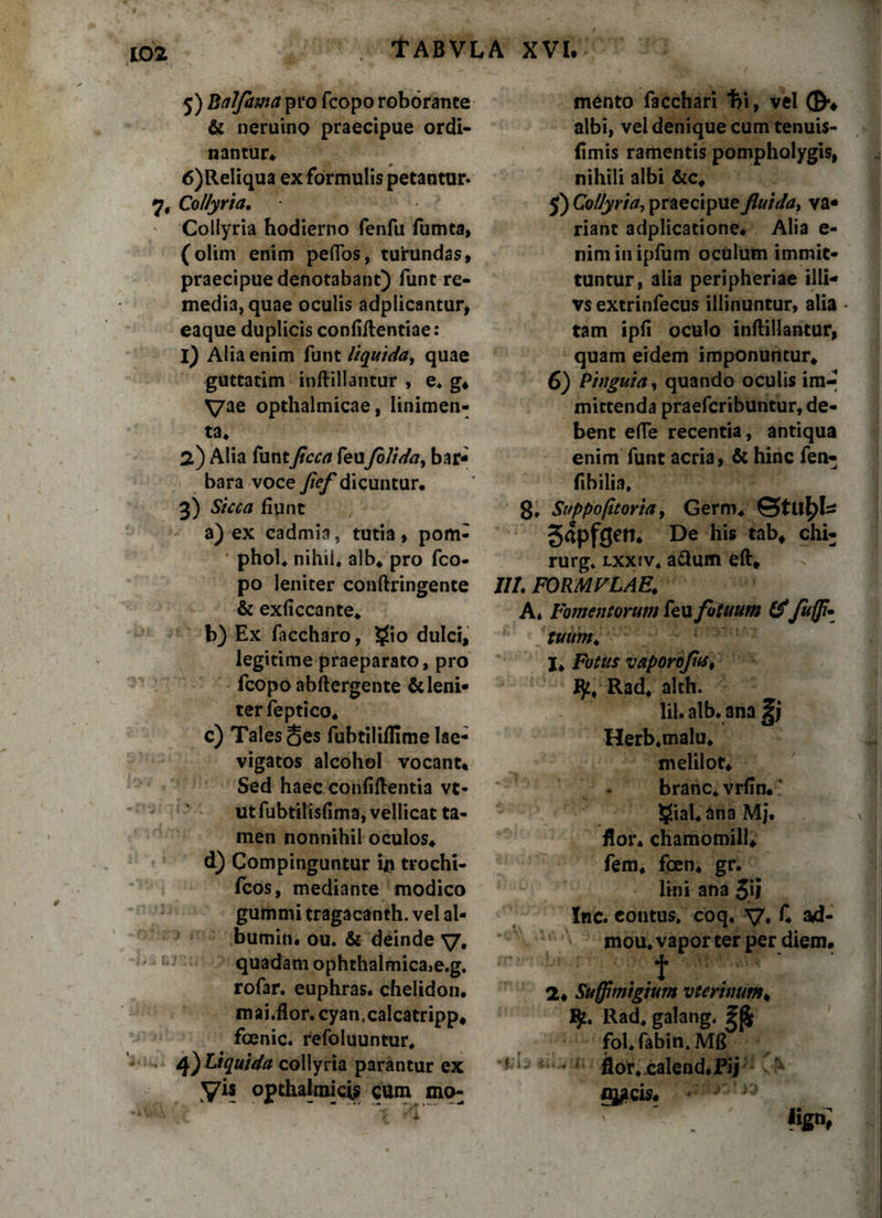 5) Balfama pro fcopo roborante &amp; neruino praecipue ordi¬ nantur* 6) Reliqua ex formulis petantur» 7* Collyria. Collyria hodierno fenfu fumta, (olim enim peflos, turundas, praecipue denotabant) funt re¬ media, quae oculis adplicantur, eaque duplicis confiilentiae: 1) Alia enim funt liquida, quae guttatim inftillantur , e* g. Vae opthalmicae, linimen¬ ta* 2) Alia funtJicca feuJolida, bar¬ bara voce fief dicuntur. 3) Sicca fiunt a) ex cadmia, tutia, pom- phol* nihil, alb* pro fco¬ po leniter conftringente &amp; exficcante. b) Ex faccharo, $(io dulci, legitime praeparato, pro fcopo abflergente &amp;leni» terfeptico. c) Tales §es fubtiliflime lae- vigatos alcohol vocant* Sed haec confiftentia vt- utfubtilisfima, vellicat ta¬ men nonnihil oculos* d) Compinguntur in trochi- fcos, mediante modico gummi tragacanth. vel al- bumin. ou. &amp; deinde v. quadam ophthalmica&gt;e.g, rofar. euphras. chelidon, mai.flor. cyan,calcatripp# foenic. refoluuntur. 4) Liquida collyria parantur ex yis opthalmicU cum mo: mento facchari 1?i, vel ©*♦ albi, vel denique cum tenuis- fimis ramentis pompholygis, nihili albi &amp;c, 5) Collyria, praecipue fluida, va¬ riant adplicatione* Alia e- nim in ipfum oculum immit¬ tuntur, alia peripheriae illi- vs extrinfecus illinuntur, alia • tam ipfi oculo inftillantur, quam eidem imponuntur* 6) Pinguia, quando oculis im-* mittenda praefcribuntur, de¬ bent ede recentia, antiqua enim funt acria, &amp; hinc fen^ fibilia. 8» Suppo(ttoria, Germ* ©tuf&gt; U gapfgen. De his tab, chi- rurg. lxxiv. a&amp;um eft* IIL FORMVLAE. A* Fomentorum feu fotuum &amp;Ju{fi* tuum* L \/; c I. Fotus vaporofns, Rad* alth. lil. alb. ana gj Herb.malu* melilot* branc. vrfln.' §ial* ana Mj. flor, chamomill* fem. fcen* gr. lini ana 3»l Inc. contus, coq. V* C ad- mou. vapor ter per diem* ■ . t 2* Suffimigium vterinum, ty. Rad. galang. 2$ • fol* fabin, Mfl r i 5 * i flor&lt; jcalend. Fij * *. - g#cis*