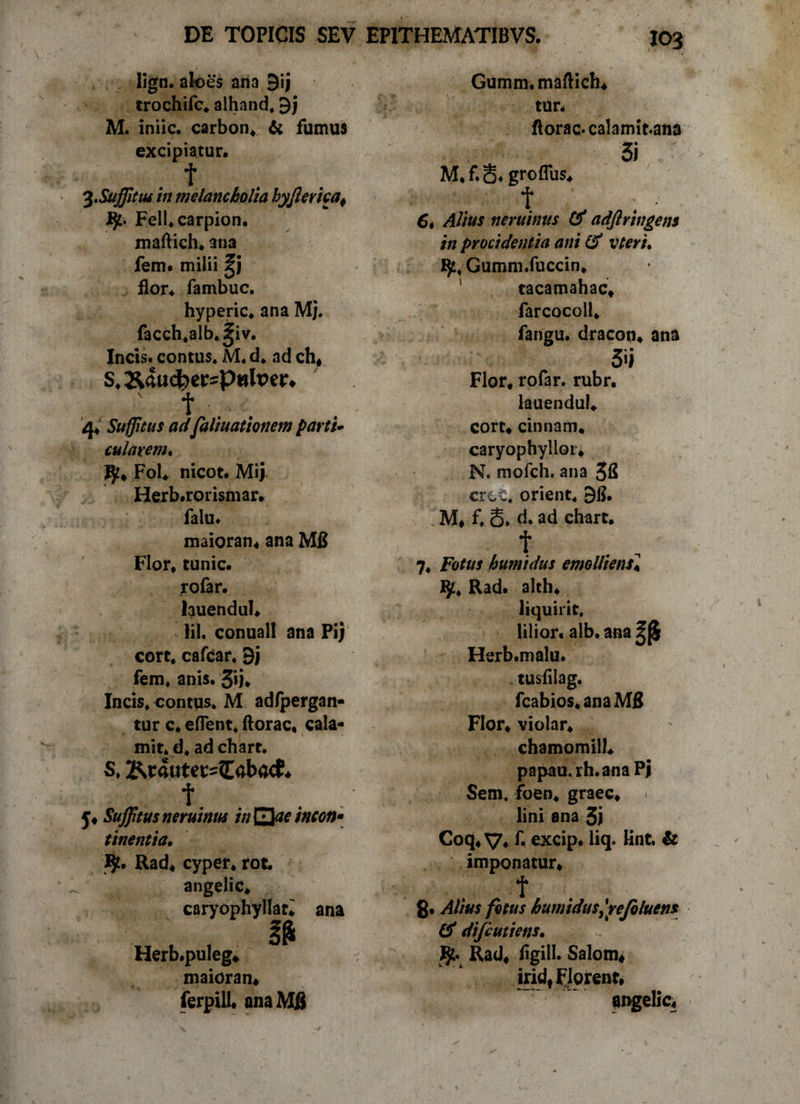 lign. aloes ana 9ij trochifc* alhand* 9j M. iniic. carbon* &amp; fumus excipiatur. . t Suffitus in melancholia byjlema, Fell.carpion. maftich. 3na fem« milii %} flor* fambuc. hyperic* ana Mj. facch*alb,^iv. Incis. contus* M* d. ad ch* S, &amp;«ucbei:=Pttlper. ' f : 4; Suffitus adfaliuationem partu cularem. ^* Fol* nicot. Mij Herb.rorismar. falu. maioran* ana M£ Flor* tunic. rofar. lauendul. lil. conual! ana Pij cort* cafear. 9j fem* anis. 5*i* Incis* contus* M adfpergan- tur c. eflent* ftorac, cala- mit. d* ad chart. S. Kt«utec=&lt;Eaba&lt;f. f. . y* Sufftus neruitm in^aetncon* tinentia. Rad* cyper* rot. angelic» caryophyllan ana Herb.puleg* maioran* ferpill. ana Mfi Gumm.mafHch* tun ftorac.calamit.ana 3i M.f.S* grofTus* t . • 6i Alius neruinus &amp; adjlringens in procidentia ani &amp; vteru fy, Gumm.fuccin* tacamahac* farcocoll* fangu. dracon* ana 5't Flor* rofar. rubr. lauendul* cort* cinnam* caryophylloi* N. mofch. ana 5&amp; crcc. orient* 96. M» f, S* d. ad chart. t 7* Fotus humidus emolliens* I$£* Rad. alth* liquirit, lilior. alb. ana Herb.malu. tusfilag. fcabios* ana M£ Flor* violar* chamomill* papau.rh.anaPj Sem* foen* graec* lini ana 3) Coq* V* f* excip. liq. lint. &amp; imponatur* t g. Alius fotus humidus,'rejo luens &amp; difiutiens. Rad* figill. Salom* iridf Florent* angelic*