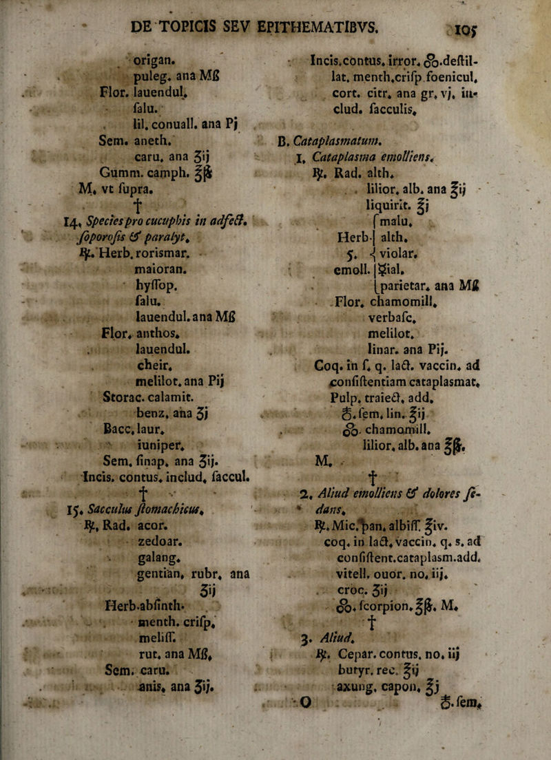 ioj origan. puleg. ana Mfi Flor. lauendul* falu. Lil, conuall. ana Pj Sem. aneth. caru. ana 3*»j Gumm. camph. M* vc fupra. t 14* Spectes pro cucuphis in adfeft. Joporofis & paralyt^ fjt. Herb. rorismar. maioran. * hyffop. falu. lauendul. ana M15 Flor* anthos* lauendul. cheir. melilot. ana Pij Storac. calamit. benz. ana 3i Bacc.laur. iuniper. Sem. finap. ana 3ij* Incis. contus, includ. faccul. f IJ. Sacculus ftomachicus* Rad. acor, zedoar. galang. gentian, rubr. ana » 5ii Herb.abfinth* uienth. crifp. melilT. rut. ana Mi?* Sem. caru. .anis* ana 3v* Incis.contus. irror. cfo.deftil- lat. menth.crifp foenicul, cort. citr. ana gr. vj, ia* clud. faeculis* B. Cataplasmatum. I. Cataplasma emolliens> IJt. Rad. alth. lilior. alb* ana ^ij liquirit. malu. Herb* 5 emoli. alth. <j violar. gial. parietar. ana MS Flor, chamomili. verbafe. melilot. linar, ana Pij. Goq. in f. q. la£h vaccin. ad confidentiam cataplasmat* Pulp. traieft. add, g.fem. lin. J;ij QO' chamomili. lilior. alb. ana ?|$# M* t. ■ 2. Aliud emolliens dolores fe- • dans* IJt.Mic^an* albilt f iv. coq. in Ia&« vaccin. q. 5. ad confiftent.cataplasm.add, vitell. ouor. no. iij* . croc. 5ij <$).fcorpion*^|$. M* f 3. Aliud* ty, Cepar. contus, no. iij butyr. rec* ^tj axung. capon* O 6- fem.
