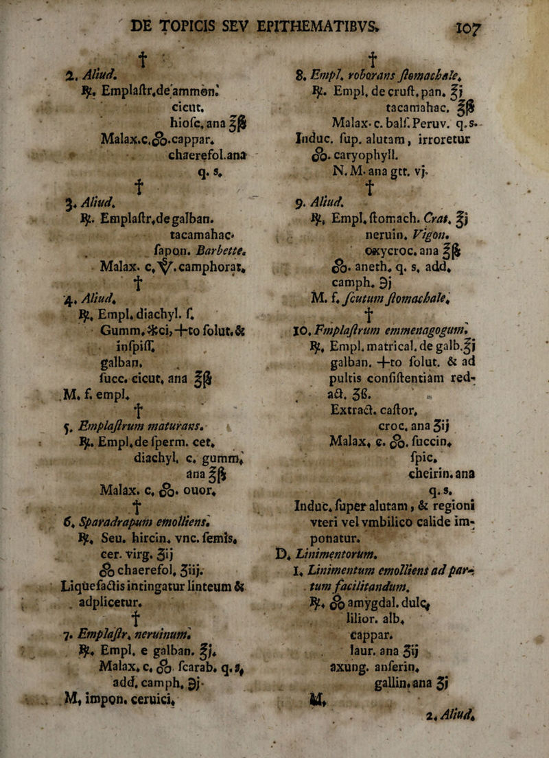 2, Aliud. Emplad^deammem eici.it, hiofc.ana Malax.c.c&.cappar* chaerefol.atia q .«♦ f 3, Allude Vf.' Empladr*de galban. tacamahac' fapon. Barbette* Malax. c*^.camphorat* t 4» Aliud* Bp* Empl* diachyl. f, Gumm,&ci>-Ko folut,& infpifE galban. fucc, cicut, ana ^j$ M, f. empl* f ■ <jt Emplaftrum maturans* IJt. Empl, de fperm. cet* diachyl, c, gumro* ana Malax. c, So* ouor* t . , 6* Sparadrapum emolliens• Seu, hircin* vnc. femis« cer. virg. 5ij Sb chaerefol* 3^i- Liquefacis intingatur linteum & adplicetur* y f 7, Emplaftr* neruinum, Empl, e galban. Malax* c4 ($> fcarab. q, add, camph, 9j* Mt impgn. ceruici* f 8. roborans ftomachale* Empl, decruft.pan, tacamahac, ^(§ Malax-c.balf.Peruv. q.s* Induc, fup. alutam, irroretur ob. caryophyll. N.M-ana gtt. vj* f 9. Aliud. EmpI,domach. Crat, 3p neruin. Vigon• OKycroc, ana cb. aneth* q. s, add* camph, 9j M. f, fcutum ftomachale* t 10. Emplaftrum emmenagogum. I$2, Empl.matrical.degalb.^j galban. +ro folut. & ad pultis confidentiam red- - aft. 5fi. ' * ExtraC. cador* croc, ana3ij Malax* c. <&. fuccin* fpic* chcirin, ana q. s. Induc,fuperalutam,& regioni vteri vel vmbilico calide im¬ ponatur. D, Linimentorum. I, Linimentum emolliens ad par* tum faci litandum. ^2* amygdal. dulfy lilior. alb* Cappar. laur. ana 3'j axung. anferin* gallin.ana 3l M, 24 Aliud.