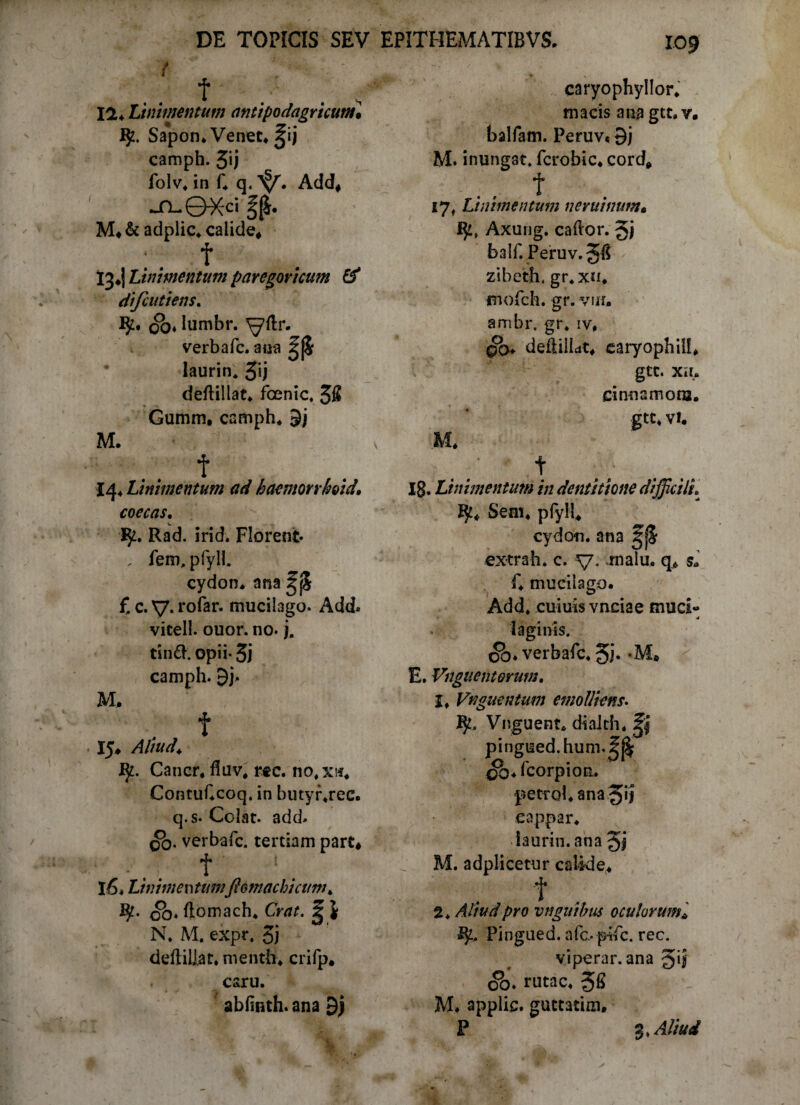 IO? f 12* Linimentum antipodagricum• IJz. Sapon. Venet. ^ij camph. 3ij folv. in f. q« Add* M.& adplic. calide* f 13*! Linimentum paregoricum & difcutiens. oo* Iumbr. ^ftr. verbafc. au*a |jj5 laurin* 3U deftillat. fcenic. 3fi Gumm, camph* 9j M. t *4‘ Linimentum ad haemonkoid» coecas, W _ 1$2. Rad. irid. Florent* . fem, pfyll. cydon. ana £ c. V* rofer. mucitago. Add» vicell. ouor. no* j. tind. opii* 5j camph. 9j* M, . f . 15* Aliud* Ij2. Cancr* fluv* rec. no.xi*. ContuCcoq. in butyr.rec. q.s* Colat, add» qo. verbafc. tertiam part* t 1. l6* Linimentumfiomachicum * 00♦ ftomach. Crat. g J N. M. expr, 3i deftiliat. menth. crifp* caru. ablmth. ana 9j caryophyllor. macis ana gtt. v. balfam. Peruv* 9j M. inungat» fcrobic. cord* t »7. Linimentum neruinutn. I}!, Axung. caflor. balf. _Peruv.5fi - zibeth, gr.xn, jmofch. gr. vm. ambr, gr. iv, deftiliat. caryophill* gtt. XII. cinnsmora. gtt* vi. M. t 18* Linimentum in dentitione difficili*^ JJt* Sem. pfyll. cydon. ana g|S extrah. c. v* -malu. q6 s* f. muciiago. Add. cuiuis vnciae muci- j 1 aginis. <5b. verbafc. 5i* -M* E. Vnguenterum. 1, Vnguentum emolliens. IjL Vnguent. dialth. pingued.hum.^ ^.fcorpion. petfol.ana5>l eappar. laurin. ana M. adplicetur calide. t 2. Attud pro vngutbus oculorum. Pingued. afc* pifc. rec. viperar. ana gij ob. rutae. 58 M. applie. guctatim.