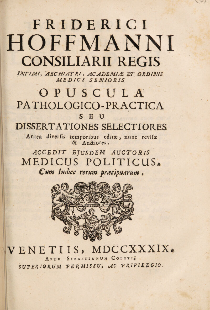 HOFFMANNI CONSILIARII REGIS INTIMI, ARCHIATRI, AC ADEMIAL ET ORDINIS MEDICI SENIORIS OPUSCULA PATHOLOGICO- PR ACTICA SEU DISSERTATIONES SELECTI ORES Antea diverfis temporibus editae, nunc revifas 6t Au&iores . ACCEDIT EJUSDEM AUCTORIS MEDICUS POLITICUS, Cum indice rerum pracipuarum # VENETUS, MDCCXXXIX, Apud SebastianUm Coleti^ SXJVEKIOAUM TEU MISSU, AC ECIO.