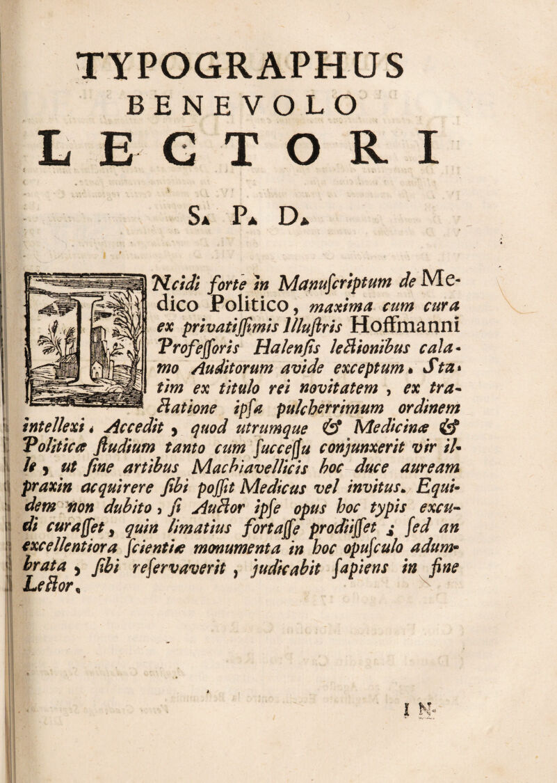 TYPOGRAPHUS BENEVOLO E GTOR I S. P. D dico Politico, maxima cum cura ex privatijfimis llluftris Hoffmanni ‘Profefioris Halenfis legionibus cala- mo Auditorum avide exceptum» Sta* tim ex titulo rei novitatem , ex tra- hiatione ipfa pulcherrimum ordinem intellexi * Accedit , quod utrumque & Medicina & “Politica fiudium tanto cum fuccelju conjunxerit vir il- le , ut fine artibus Macbiavellieis hoc duce auream praxin acquirere fibi pojjit Medicus vel invitus. Equi¬ dem non dubito, fi Auhior ipfe opus hoc typis excu¬ di cura fiet, quin limatius fortafie prodii fiet 4- fed an excellentiora fidentia monumenta in hoc opuficulo adum¬ Leftor*